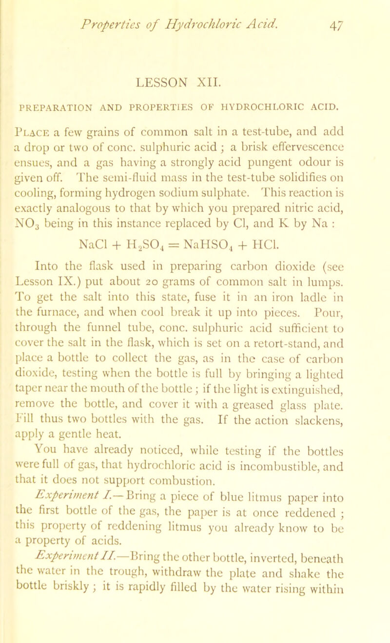 LESSON XII. PREPARATION AND PROPERTIES OF HYDROCHLORIC ACID. Place a few grains of common salt in a test-tube, and add a drop or two of cone, sulphuric acid ; a brisk effervescence ensues, and a gas having a strongly acid pungent odour is given off. The semi-fluid mass in the test-tube solidifies on cooling, forming hydrogen sodium sulphate. This reaction is e.xactly analogous to that by which you prepared nitric acid, NO3 being in this instance replaced by Cl, and K by Na ; NaCl -f H2SO4 = NaHSO., + HCl. Into the flask used in preparing carbon dioxide (see Lesson IX.) put about 20 grams of common salt in lumps. To get the salt into this state, fuse it in an iron ladle in the furnace, and when cool break it up into pieces. Pour, through the funnel tube, cone, sulphuric acid sufficient to cover the salt in the flask, which is set on a retort-stand, and place a bottle to collect the gas, as in the case of carbon dioxide, testing when the bottle is full by bringing a lighted taper near the mouth of the bottle ; if the light is extinguished, remove the bottle, and cover it with a greased glass plate. Pill thus two bottles with the gas. If the action slackens, apply a gentle heat. You have already noticed, while testing if the bottles were full of gas, that hydrochloric acid is incombustible, and that it does not support combustion. Experiment I.— Bring a piece of blue litmus paper into the first bottle of the gas, the paper is at once reddened ; this property of reddening litmus you already know to be a property of acids. ExperimentII.—Bring the other bottle, inverted, beneath the water in the trough, withdraw the plate and shake the bottle briskly; it is rapidly filled by the water rising within