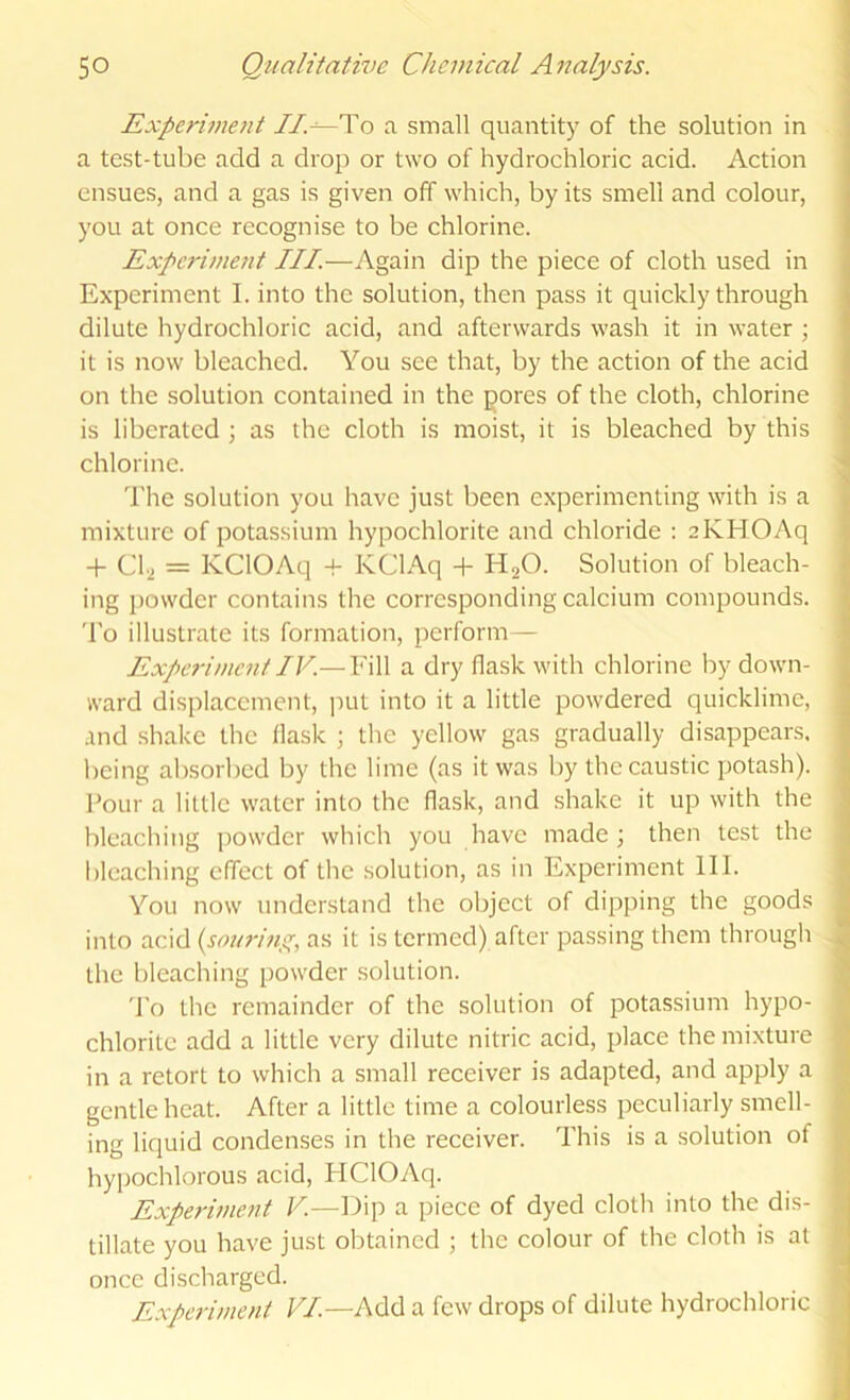 Experiment //.---To a small quantity of the solution in a test-tube add a drop or two of hydrochloric acid. Action ensues, and a gas is given off which, by its smell and colour, you at once recognise to be chlorine. Experiment III.—Again dip the piece of cloth used in Experiment I. into the solution, then pass it quickly through dilute hydrochloric acid, and afterwards wash it in water ; it is now bleached. You see that, by the action of the acid on the solution contained in the pores of the cloth, chlorine is liberated \ as the cloth is moist, it is bleached by this chlorine. The solution you have just been experimenting with is a mixture of potassium hypochlorite and chloride : 2KHOAq + C1.2 = KClOAq + KClAq + H2O. Solution of bleach- ing powder contains the corresponding calcium compounds. To illustrate its formation, perform— Experiment IV.— Fill a dry flask with chlorine by down- ward displacement, ]iut into it a little powdered quicklime, .ind shake the flask ; the yellow gas gradually disappears, being absorbed by the lime (as it was by the caustic potash). Four a little water into the flask, and shake it up with the bleaching j)owder which you have made ; then test the bleaching effect of the solution, as in Experiment III. You now understand the object of dipping the goods into acid {souring, as it is termed) after passing them through the bleaching powder solution. To the remainder of the solution of potassium hypo- chlorite add a little very dilute nitric acid, place the mixture in a retort to which a small receiver is adapted, and apply a gentle heat. After a little time a colourless peculiarly smell- ing liquid condenses in the receiver. This is a solution of hypochlorous acid, HClOAq. Experiment V.—Dip a piece of dyed cloth into the dis- tillate you have just obtained ; the colour of the cloth is at once discharged. Experiment VI.—Add a few drops of dilute hydrochloric