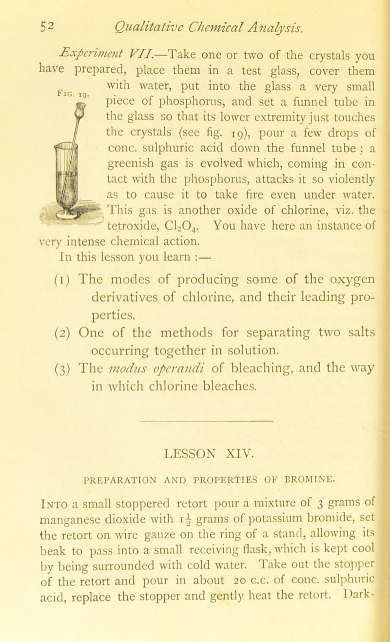 Experiment VII.—Take one or two of the crystals you have prepared, place them in a test glass, cover them witli water, put into the glass a very small piece of phosphorus, and set a funnel tube in the glass so that its lower extremity just touches the crystals (see fig. 19), pour a few drops of cone, sulphuric acid down the funnel tube; a greenish gas is evolved which, coming in con- tact with the phosphorus, attacks it so violently as to cause it to take fire even under water. This gas is another oxide of chlorine, viz. the tetroxide, CI2O4. You have here an instance of very intense chemical action. In this lesson you learn :— (1) The modes of producing some of the oxygen derivatives of chlorine, and their leading pro- perties. (2) One of the methods for separating two salts occurring together in solution. (3) The modus operandi of bleaching, and the way in which chlorine bleaches. LESSON XIV. PREPARATION AND PROPERTIES OF BROMINE. Into a small stoppered retort pour a mixture of 3 grams of manganese dioxide with grams of potassium bromide, set the retort on wire gauze on the ring of a stand, allowing its beak to pass into a small receiving flask, wliich is kept cool by being surrounded with cold water. Take out the stopper of the retort and pour in about 20 c.c. of cone, sulphuric acid, replace the stopper and gently heat the retort. Dark-