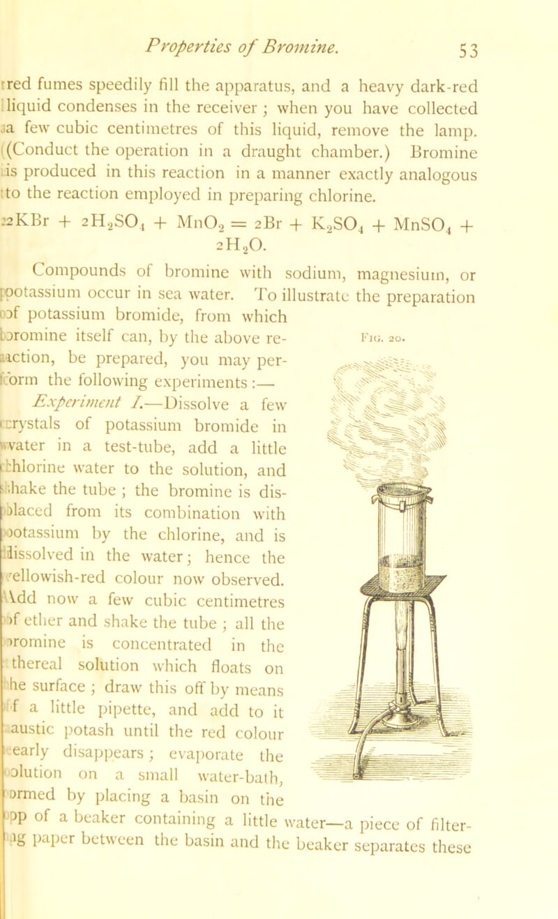 tred fumes speedily fill the apparatus, and a heavy dark-red I liquid condenses in the receiver ; when you have collected ja few cubic centimetres of this liquid, remove the lamp. ((Conduct the operation in a draught chamber.) Bromine iis produced in this reaction in a manner exactly analogous tto the reaction employed in preparing chlorine. .’2KBr + 2H2SO4 + MnO.2 = 2Br + K2SO4 -f MnSO^ + 2H2O. Compounds of bromine with sodium, magnesium, or pootassium occur in sea water. To illustrate the preparation oaf potassium bromide, from which aiction, be prepared, you may per- fcorm the following experiments :— Experiment I.—Dissolve a few [crystals of potassium bromide in ttvater in a test-tube, add a little fbhlorine water to the solution, and tiihake the tube ; the bromine is dis- placed from its combination with potassium by the chlorine, and is dissolved in the water- hence the vellowish-red colour now observed. Wdd now a few cubic centimetres - )f ether and shake the tube ; all the oromine is concentrated in the ■ thereal solution which floats on ^he surface \ draw this off by means f a little pipette, and add to it austic potash until the red colour -■early disapj)ears; evai)orale the 'olution on a small water-bath, ormed by placing a basin on the ■pp of a beaker containing a little water—a piece of filter- •ig paper between the basin and the beaker separates these