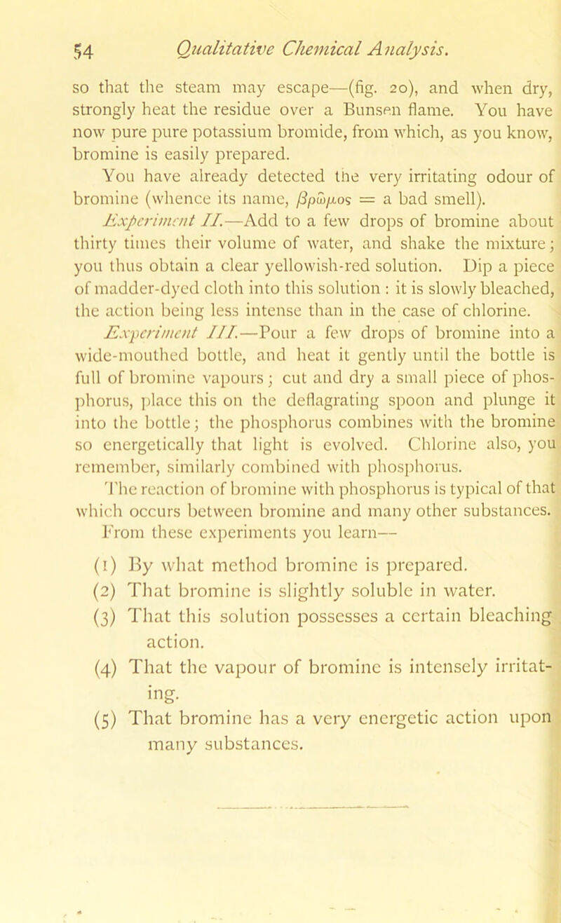 so that the steam may escape—(fig. 20), and when dry, strongly heat the residue over a Bunsen flame. You have now pure pure potassium bromide, from which, as you know, bromine is easily prepared. You have already detected tire very irritating odour of bromine (whence its name, /3paj/tos = a bad smell). Expcrimait II.—Add to a few drops of bromine about thirty times their volume of water, and shake the mixture; you thus obtain a clear yellowish-red solution. Dip a piece of madder-dyed cloth into this solution : it is slowly bleached, the action being less intense than in the case of chlorine. Exycrimcnt III.—Pour a few drops of bromine into a wide-mouthed bottle, and heat it gently until the bottle is full of bromine vapours; cut and dry a small piece of phos- phorus, place this on the deflagrating spoon and plunge it into the bottle; the phosphorus combines with the bromine so energetically that light is evolved. Chlorine also, you remember, similarly combined with phosphorus. 'I'hc reaction of bromine with phosphorus is typical of that which occurs between bromine and many other substances. From these experiments you learn— (1) By what method bromine is prepared. (2) Tliat bromine is slightly soluble in water. (3) That this solution possesses a certain bleaching , action. (4) That the vapour of bromine is intensely irritat- ing. (5) That bromine has a very energetic action upon many substances.