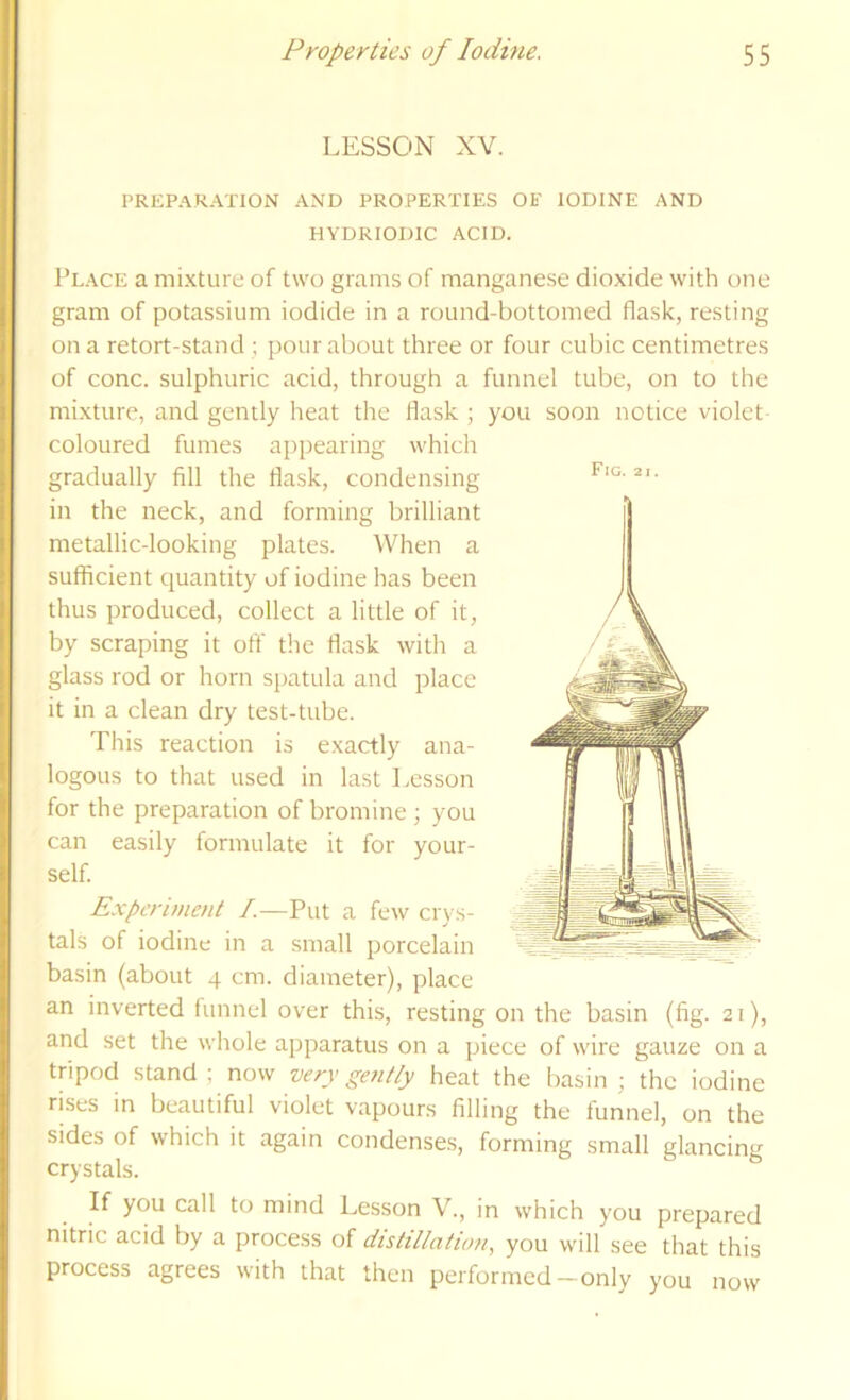 LESSON XV. Fig. 2 1 PREP.-VKATION AND PROPERTIES OF IODINE AND HYDRIODIC ACID. Place a mixture of two grams of manganese dioxide with one gram of potassium iodide in a round-bottomed flask, resting on a retort-stand ; pour about three or four cubic centimetres of cone, sulphuric acid, through a funnel tube, on to the mixture, and gently heat the flask ; you soon notice violet coloured fumes appearing which gradually fill the flask, condensing in the neck, and forming brilliant metallic-looking plates. AVhen a sufficient quantity of iodine has been thus produced, collect a little of it, by scraping it oft' the flask with a glass rod or horn spatula and place it in a clean dry test-tube. This reaction is exactly ana- logous to that used in last Lesson for the preparation of bromine ; you can easily formulate it for your- self. Experiment /.—Put a few ciq s- tals of iodine in a small porcelain basin (about 4 cm. diameter), place an inverted funnel over this, resting on the basin (fig. 21), and set the whole apparatus on a piece of wire gauze on a tripod stand ; now very gent/y heat the basin ; the iodine rises in beautiful violet vapours filling the funnel, on the sides of which it again condenses, forming small glancinu crystals. ^ If you call to mind Lesson V., in which you prepared nitrie acid by a process of distillation, you will see that this process agrees with that then performed-only you now