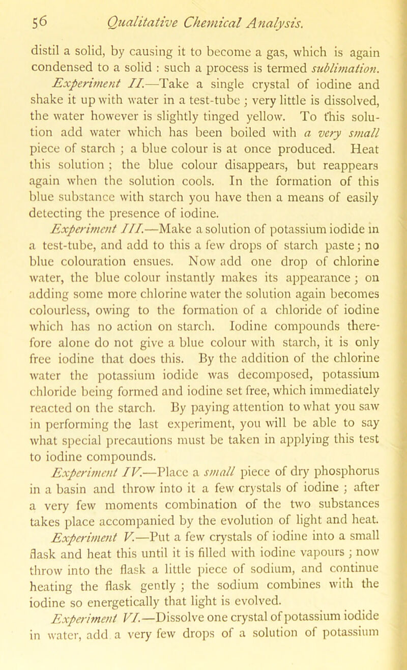 distil a solid, by causing it to become a gas, which is again condensed to a solid : such a process is termed sublimation. Experiment II.—Take a single crystal of iodine and shake it up with water in a test-tube ; very little is dissolved, the water however is slightly tinged yellow. To this solu- tion add water which has been boiled with a very small piece of starch ; a blue colour is at once produced. Heat this solution ; the blue colour disappears, but reappears again when the solution cools. In the formation of this blue substance with starch you have then a means of easily detecting the presence of iodine. Experiment III.—Make a solution of potassium iodide m a test-tube, and add to this a few drops of starch paste; no blue colouration ensues. Now add one drop of chlorine water, the blue colour instantly makes its appearance; on adding some more chlorine water the solution again becomes colourless, owing to the formation of a chloride of iodine which has no action on starch. Iodine compounds there- fore alone do not give a blue colour with starch, it is only free iodine that does this. By the addition of the chlorine water the potassium iodide was decomposed, potassium chloride being formed and iodine set free, which immediately reacted on the starch. By paying attention to what you saw in performing the last experiment, you will be able to say what special precautions must be taken in applying this test to iodine compounds. Experiment IV—Place a small piece of dry phosphorus in a basin and throw into it a few crystals of iodine ; after a very few moments combination of the two substances takes place accompanied by the evolution of light and heat. Experiment V.—Put a few crystals of iodine into a small flask and heat this until it is filled with iodine vapours ; now throw into the flask a little piece of sodium, and continue heating the flask gently ; the sodium combines with the iodine so energetically that light is evolved. Experiment VI.—Dissolve one crystal of potassium iodide in water, add a very few drops of a solution of potassium