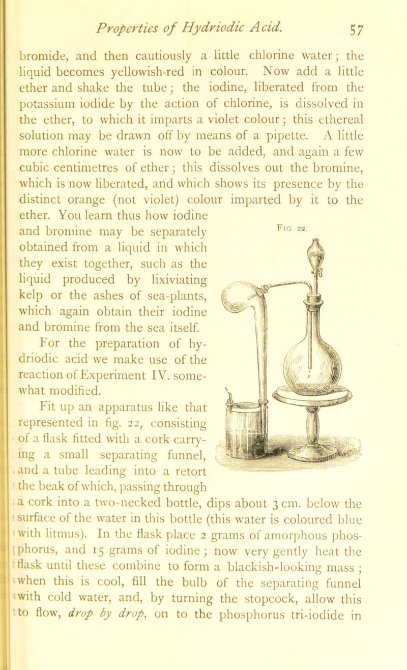 bromide, and then cautiously a little chlorine water; the liquid becomes yellowish-red in colour. Now add a little ether and shake the tube; the iodine, liberated from the potassium iodide by the action of chlorine, is dissolved in the ether, to which it imparts a violet colour; this ethereal solution may be drawn off by means of a pipette. A little more chlorine water is now to be added, and again a few cubic centimetres of ether; this dissolves out the bromine, which is now liberated, and which shows its presence by the distinct orange (not violet) colour imparted by it to the ether. You learn thus how iodine and bromine may be separately obtained from a liquid in which they e.xist together, such as the liquid produced by lixiviating kelp or the ashes of sea-plants, which again obtain their iodine and bromine from the sea itself. P'or the preparation of hy- driodic acid we make use of the reaction of E.xperiment IV. some- what modified. Fit up an apparatus like that represented in fig. 22, consisting of a flask fitted with a cork carry- ing a small separating funnel, . and a tube leading into a retort I the beak of which, passing through a cork into a two-necked bottle, dips about 3 cm. below the ■ surface of the water in this bottle (this water is coloured blue ' with litmus). In the flask place 2 grams of amorphous j)hos- iphorus, and 15 grams of iodine; now very gently heat the t flask until these combine to form a blackish-looking mass ; • when this is cool, fill the bulb of the separating funnel 'with cold water, and, by turning the stopcock, allow this tto flow, drop by drop^ on to the phosphorus tri-iodide in