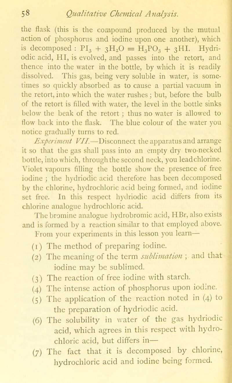 the flask (this is the compound produced by the mutual action of phosphorus and iodine upon one another), which is decomposed : PI3 + 3H2O = H3PO3 + 3HI. Hydri- odic acid, HI, is evolved, and passes into the retort, and thence into the water in the bottle, by which it is readily dissolved. This gas, being very soluble in water, is some- times so quickly absorbed as to cause a partial vacuum in the retort, into which the water rushes \ but, before the bulb of the retort is filled with water, the level in the bottle sinks below tlie beak of the retort ; thus no water is allowed to flow back into the flask. The blue colour of the water you notice gradually turns to red. Experiment VII.—Disconnect the ap])aratus and arrange it so that tlie gas sliall pass into an empty dry two-necked bottle, into which, through the second neck, you lead chlorine. Violet vapours filling the bottle show the presence of free iodine ; the hydriodic acid therefore has been decomposed by the chlorine, hydrochloric acid being formed, and iodine set free. In this respect hydriodic acid differs from its chlorine analogue hydrochloric acid. 'J'he bromine analogue hydrobromic acid, HBr, also exists and is formed by a reaction similar to that employed above. Prom your experiments in this lesson you learn— (1) The method of preparing iodine. (2) The meaning of the term sublimation ; and that iodine may be sublimed. (3) The reaction of free iodine with starch. (4) The intense action of phosphorus upon iodme. (5) The application of the reaction noted in (4) to the preparation of hydriodic acid. (6) The solubility in water of the gas hydriodic acid, which agrees in this respect with hy^dro- chloric acid, but differs in— (7) The fact that it is decomposed by chlorine, hydrochloric acid and iodine being formed.
