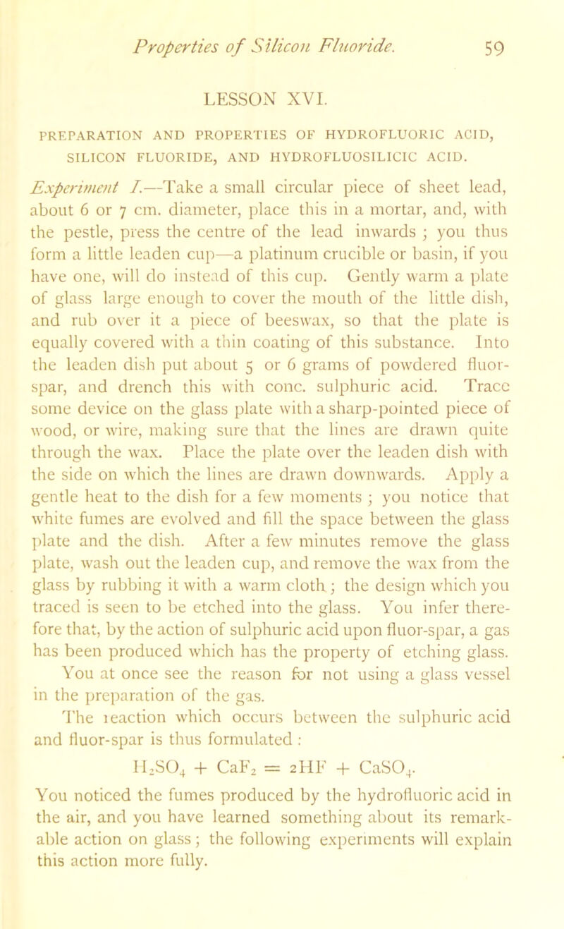 LESSON XVI. PREPARATION AND PROPERTIES OF HYDROFLUORIC ACID, SILICON FLUORIDE, AND HYDROFLUOSILICIC ACID. Experiment I.—Take a small circular piece of sheet lead, about 6 or 7 cm. diameter, place this in a mortar, and, with the pestle, press the centre of the lead inwards ; you thus form a little leaden cup—a platinum crucible or basin, if you have one, will do instead of this cup. Gently M'arm a plate of glass large enough to cover the mouth of the little disli, and rub over it a piece of beeswax, so that the plate is equally covered with a thin coating of this substance. Into the leaden dish put about 5 or 6 grams of powdered fluor- spar, and drench this with cone, sulphuric acid. Trace some device on the glass plate with a sharp-pointed piece of wood, or wire, making sure that the lines are drawn quite through the wax. Place the plate over the leaden dish with the side on which the lines are drawn downwards. Apply a gentle heat to the dish for a few moments ; you notice that white fumes are evolved and fill the space between the glass plate and the dish. After a few minutes remove the glass plate, wash out the leaden cup, and remove the wax from the glass by rubbing it with a warm cloth ; the design which you traced is seen to be etched into the glass. You infer there- fore that, by the action of sulphuric acid upon fluor-spar, a gas has been produced which has the property of etching glass. You at once see the reason for not using a glass vessel in the preparation of the gas. 'I’he leaction which occurs between the sulphuric acid and fluor-spar is thus formulated : ILSO4 + CaFj = 2IIE + CaSO^. You noticed the fumes produced by the hydrofluoric acid in the air, and you have learned something about its remark- able action on glass; the following experiments will explain this action more fully.
