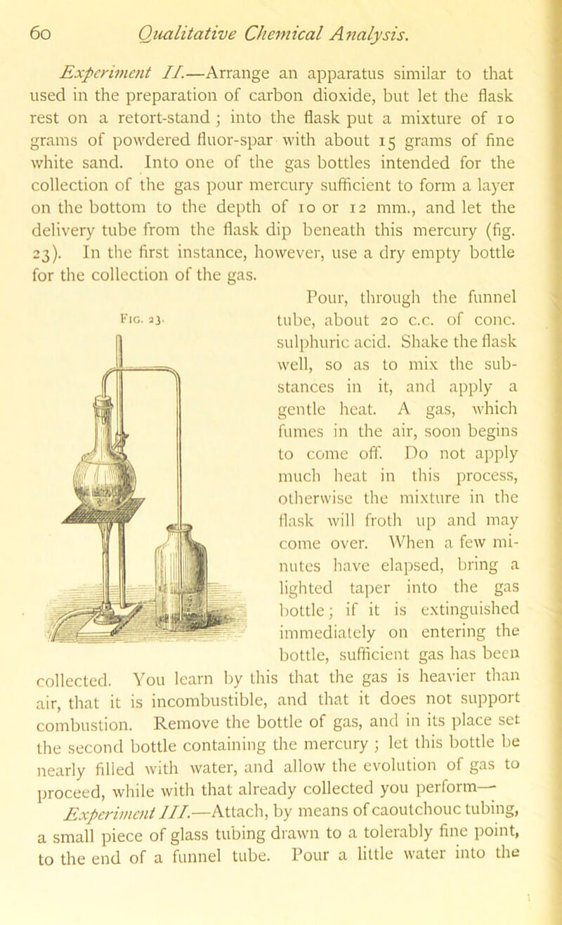 Experiment II.—Arrange an apparatus similar to that used in the preparation of carbon dioxide, but let the flask rest on a retort-stand j into the flask put a mixture of lo grams of powdered fluor-spar with about 15 grams of fine white sand. Into one of the gas bottles intended for the collection of the gas pour mercury sufficient to form a layer on the bottom to the depth of 10 or 12 mm., and let the delivery tube from the flask dip beneath this mercury (fig. 23). In the first instance, however, use a dry empty bottle for the collection of the gas. Pour, through the funnel tube, about 20 c.c. of cone, sulphuric acid. Shake the flask well, so as to mix the sub- stances in it, and apply a gentle heat. A gas, which fumes in the air, soon begins to come off. Do not apply much heat in this process, otherwise the mixture in the flask will froth up and may come over. When a few mi- nutes have elapsed, bring a lighted taper into the gas bottle; if it is extinguished immediately on entering the bottle, sufficient gas has been collected. You learn by this that the gas is heavier than air, that it is incombustible, and that it does not support combustion. Remove the bottle of gas, and in its place set the second bottle containing the mercury ; let this bottle be nearly filled with water, and allow the evolution of gas to proceed, while with that already collected you perform— Experiment III—Attach, by means of caoutchouc tubing, a small piece of glass tubing drawn to a tolerably fine point, to the end of a funnel tube. Pour a little watci into the iMG. 3J.