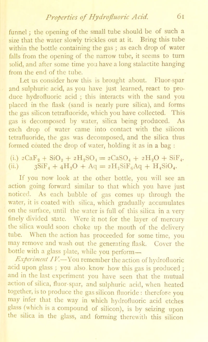 funnel; the opening of the small tube should be of such a size that the water slowly trickles out at it. Bring this tube within the bottle containing the gas ; as each drop of water falls from the opening of the narrow tube, it seems to turn solid, and after some time you have a long stalactite hanging from the end of the tube. Let us consider how this is brought about. Fluor-spar and sulphuric acid, as you have just learned, react to pro- duce hydrofluoric acid ; this interacts with the sand you placed in the flask (sand is nearly pure silica), and forms the gas silicon tetrafluoride, which you have collected. This gas is decomposed by water, silica being produced. As each drop of water came into contact with the silicon tetrafluoride, the gas was decomposed, and the silica thus formed coated the drop of water, holding it as in a bag : (i.) zCaFg + SiO-2 + 2H2SO., = zCaSOj + 2H2O + SiF^. (ii.) 3SiF,| + 4H2O -t- Aq = 2H2SiF(;Aq + H4Si04. If you now look at the other bottle, you will see an action going fonvard similar to that which you have just noticed. As each bubble of gas comes up through the water, it is coated with silica, which gi'adually accumulates on the surface, until the water is full of this silica in a very finely divided state. Were it not for the layer of mercury the silica would soon choke up the mouth of the delivery tube. When the action has proceeded for some time, you may remove and wash out the generating flask. Cover the bottle with a glass plate, while you perform— Experiment IV.—You remember the action of hydrofluoric acid upon glass ; you ahso know how this gas is produced ; and in the last experiment you have seen that the mutual action of silica, fluor-spar, and sulphuric acid, when heated together, is to produce the gas silicon fluoride : therefore you may infer that the way in which hydrofluoric acid etches glass (which is a compound of silicon), is by seizing upon the silica in the glass, and forming therewith this silicon