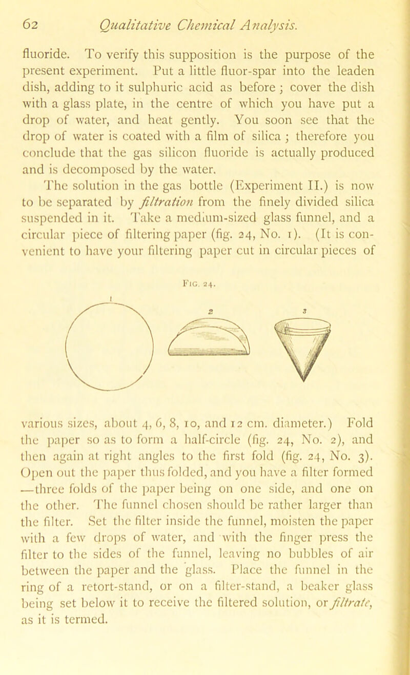 fluoride. To verify this supposition is the purpose of the present experiment. Put a little fluor-spar into the leaden dish, adding to it sulphuric acid as before ; cover the dish with a glass plate, in the centre of which you have put a drop of water, and heat gently. You soon see that the drop of water is coated with a film of silica ; therefore you conclude that the gas silicon fluoride is actually produced and is decomposed by the water. The solution in the gas bottle (Experiment II.) is now to be separated by filtratmi from the finely divided silica suspended in it. Take a medium-sized glass funnel, and a circular piece of filtering paper (fig. 34, No. i). (It is con- venient to have your filtering paper cut in circular pieces of Kig. 2.^. various sizes, about 4, 6, 8, 10, and 12 cm. diameter.) Fold the paper so as to form a half-circle (fig. 24, No. 2), and then again at right angles to the first fold (fig. 24, No. 3). Open out the paper thus folded, and you have a filter formed —three folds of the paper being on one side, and one on the other. I'hc funnel chosen should be rather larger than the filter. Set the filter inside the funnel, moisten the paper with a few drops of water, and with the finger press the filter to the sides of the funnel, leaving no bubbles of air between the paper and the glass. Place the funnel in the ring of a retort-stand, or on a filter-stand, a beaker glass being set below it to receive the filtered solution, or filtrate, as it is termed.