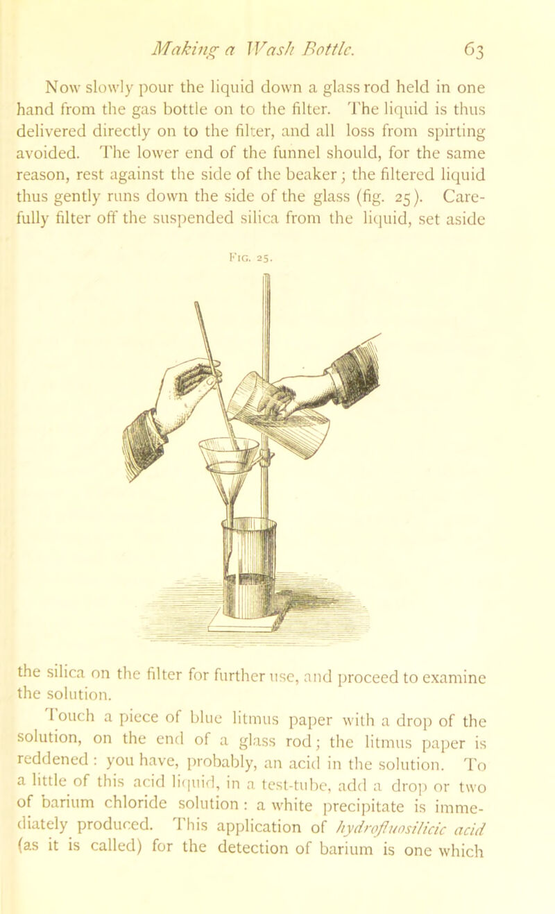Now slowly pour the liquid down a glass rod held in one hand from the gas bottle on to the filter. The liquid is thus delivered directly on to the filter, and all loss from spirting avoided. The lower end of the funnel should, for the same reason, rest against the side of the beaker; the filtered liquid thus gently runs down the side of the glass (fig. 25). Care- fully filter off the suspended silica from the liquid, set aside Kig. 25. the silica on the filter for further use, and proceed to examine the solution. 1 ouch a piece of blue litmus paper with a drop of the solution, on the end of a glass rod; the litmus paper is reddened : you have, probably, an acid in the solution. To a little of this acid li(|uid, in a test-tube, add a drop or two of barium chloride solution : a white precipitate is imme- diately produced. This application of Iiydrojluosilicic acid (as it is called) for the detection of barium is one which