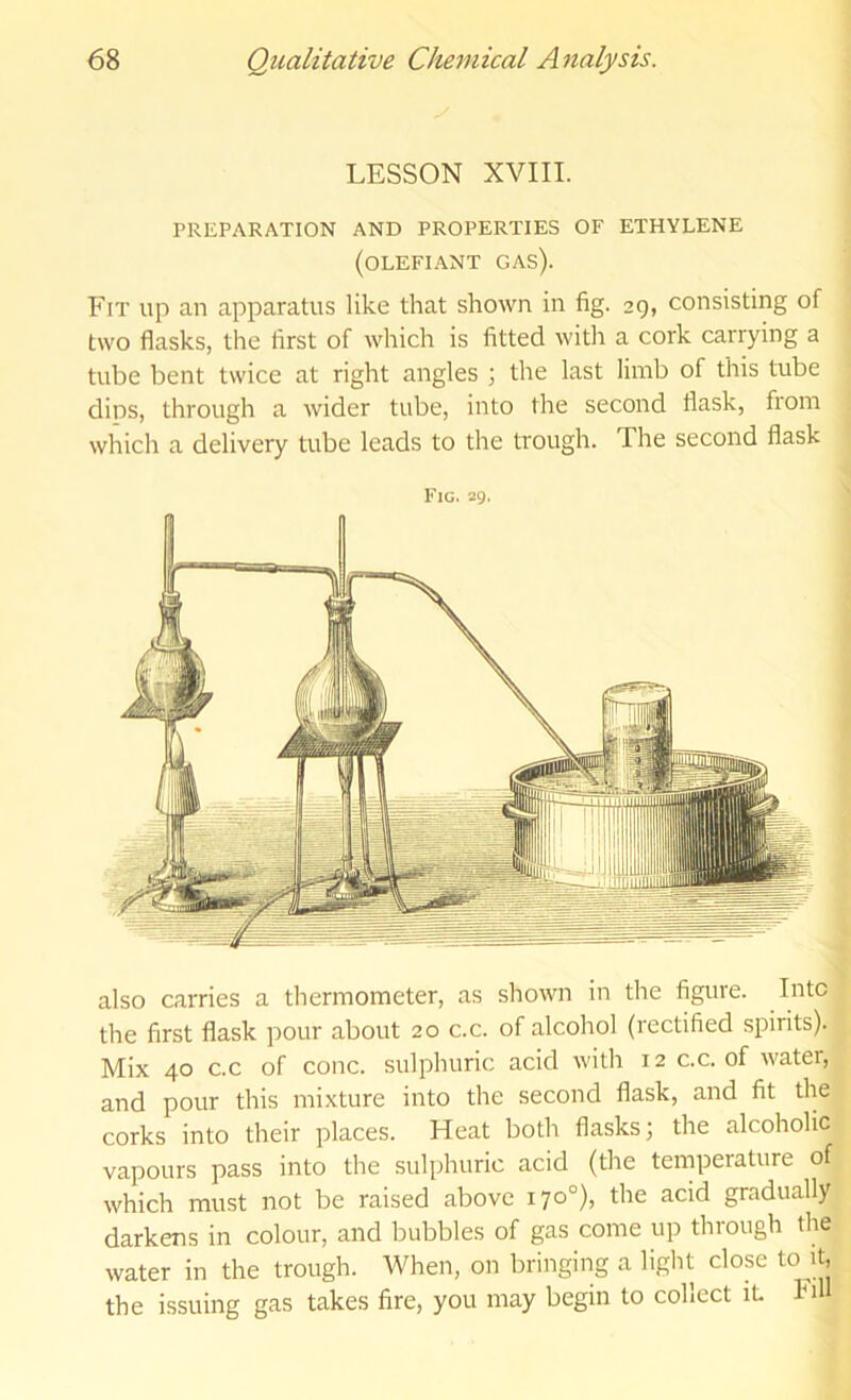 LESSON XVIII. PREPARATION AND PROPERTIES OF ETHYLENE (olefiant gas). Fit up an apparatus like that shown in fig. 29, consisting of two flasks, the first of which is fitted with a cork carrying a tube bent twice at right angles ; the last limb of this tube dins, through a wider tube, into the second flask, from which a delivery tube leads to the trough. The second flask Fig. 29' also carries a thermometer, as shown in the figure. Litcl the first flask pour about 20 c.c. of alcohol (rectified spirits). Mix 40 C.C of cone, sulphuric acid with 12 c.c. of water, and pour this mixture into the second flask, and fit the corks into their places. Heat both flasks; the alcoholic vapours pass into the sulphuric acid (the temperature of which must not be raised above 170°), the acid gradually darkens in colour, and bubbles of gas come up through the water in the trough. When, on bringing a light close to it, the issuing gas takes fire, you may begin to collect it. biH