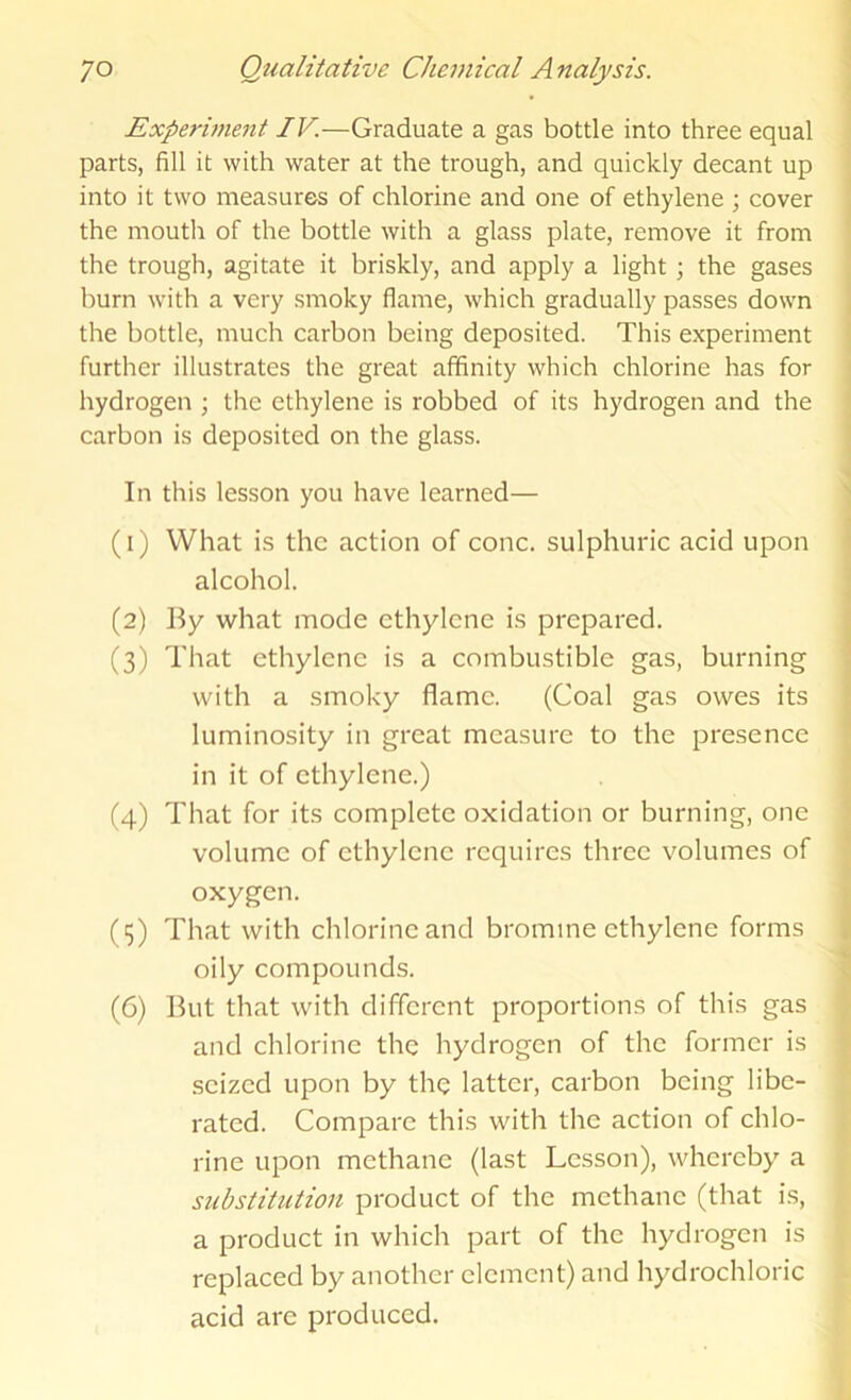 Experwient IV—Graduate a gas bottle into three equal parts, fill it with water at the trough, and quickly decant up into it two measures of chlorine and one of ethylene ; cover the mouth of the bottle with a glass plate, remove it from the trough, agitate it briskly, and apply a light ; the gases burn with a very smoky flame, which gradually passes down the bottle, much carbon being deposited. This experiment further illustrates the great affinity which chlorine has for hydrogen ; the ethylene is robbed of its hydrogen and the carbon is deposited on the glass. In this lesson you have learned— (1) What is the action of cone, sulphuric acid upon alcohol. (2) By what mode ethylene is prepared. (3) That ethylene is a combustible gas, burning with a smoky flame. (Coal gas owes its luminosity in great measure to the presence in it of ethylene.) (4) That for its complete oxidation or burning, one volume of ethylene requires three volumes of oxygen. (3) That with chlorine and bromine ethylene forms oily compounds. (6) But that with different proportions of this gas and chlorine the hydrogen of the former is seized upon by the latter, carbon being libe- rated. Compare this with the action of chlo- rine upon methane (last Lesson), whereby a substitution product of the methane (that is, a product in which part of the hydrogen is replaced by another clement) and hydrochloric acid are produced.
