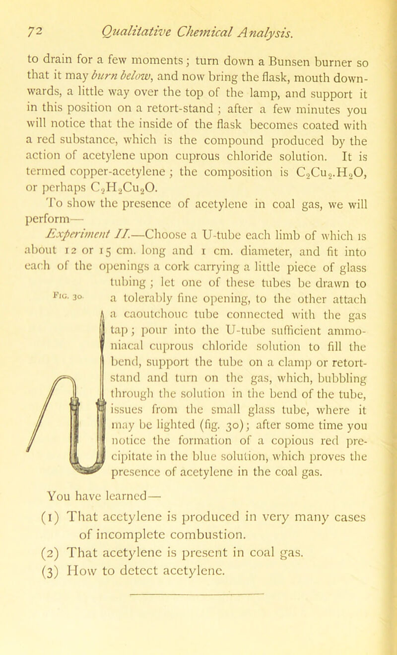 to drain for a few moments; turn down a Bunsen burner so that it may burn below, and now bring the flask, mouth down- wards, a little way over the top of the lamp, and support it in this position on a retort-stand ; after a few minutes you will notice that the inside of the flask becomes coated with a red substance, which is the compound produced by the action of acetylene upon cuprous chloride solution. It is termed copper-acetylene; the composition is CoCus-HoO, or perhaps C.^H.2Cii20. 'I’o show the presence of acetylene in coal gas, we will perform— Expei-iment IT.—Choose a U-tube each limb of which is about 12 or 15 cm. long and i cm. diameter, and fit into each of the openings a cork carrying a little piece of glass tubing ; let one of these tubes be drawn to a tolerably fine opening, to the other attach a caoutchouc tube connected with the gas tap; pour into the U-tube suflicient ammo- niacal cuprous chloride solution to fill the bend, support the tube on a clamp or retort- stand and turn on the gas, which, bubbling through the solution in the bend of the tube, issues from the small glass tube, where it may be lighted (fig. 30); after some time you notice the formation of a copious red pre- cipitate in the blue solution, which proves the presence of acetylene in the coal gas. You have learned— (1) That acetylene is produced in very many'^ cases of incomplete combustion. (2) That acetylene is prc.scnt in coal gas. (3) How to detect acetylene.