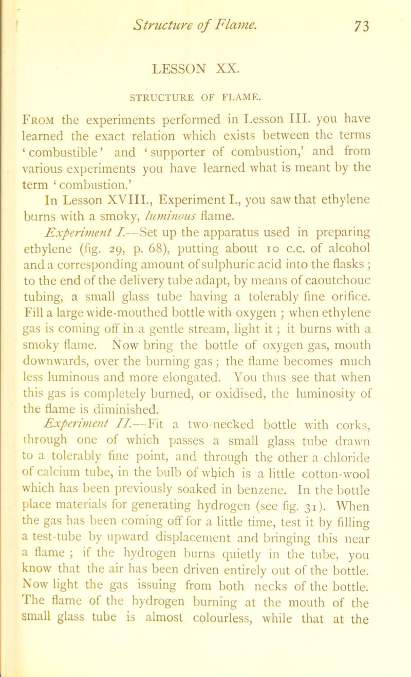 LESSON XX. STRUCTURE OF FLAME. From the experiments performed in Lesson III. you have learned the exact relation which exists between the terms ‘ combustible ’ and ‘ supporter of combustion,’ and from various experiments you have learned what is meant by the term ‘ combustion.’ In Lesson XVIII., Experiment L, you saw that ethylene burns with a smoky, luminous flame. Experiment /.—Set up the apparatus used in preparing ethylene (fig. 29, p. 68), putting about 10 c.c. of alcohol and a corresponding amount of sulphuric acid into the flasks ; to the end of the delivery tube adapt, by means of caoutchouc tubing, a small glass tube having a tolerably fine orifice. Fill a large wide-mouthed bottle with oxygen ; when ethylene gas is coming off in a gentle stream, light it; it burns with a smoky flame. Now bring the bottle of oxygen gas, mouth downwards, over the burning gas; the flame becomes much less luminous and more elongated. You thus see that when this gas is completely burned, or oxidised, the luminosity of the flame is diminished. Experiment II.—Fit a two necked bottle with corks, through one of which passes a small glass tube drawn to a tolerably fine point, and through the other a chloride of calcium tube, in the bulb of wljich is a little cotton-wool which has been previously soaked in benzene. In the bottle place materials for generating hydrogen (see fig. 31). When the gas has been coming off for a little time, test it by filling a test-tube by upward displacement and bringing this near a flame ; if the hydrogen burns quietly in the tube, you know that the air has been driven entirely out of the bottle. Now light the gas issuing from both necks of the bottle. The flame of the hydrogen burning at the mouth of the small glass tube is almost colourless, while that at the