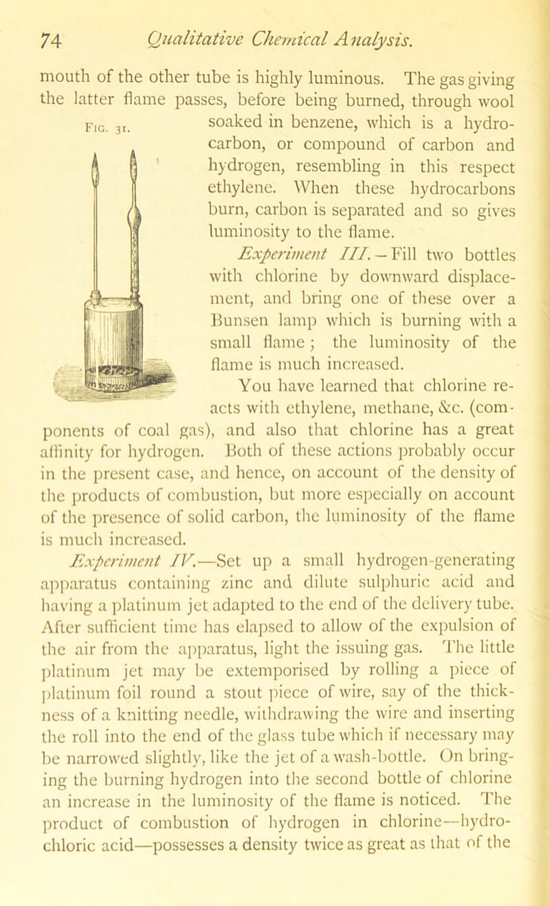 mouth of the other tube is highly luminous. The gas giving the latter flame passes, before being burned, through wool soaked in benzene, whicli is a hydro- carbon, or compound of carbon and hydrogen, resembling in this respect ethylene. When these hydrocarbons burn, carbon is separated and so gives luminosity to the flame. with chlorine by downward displace- ment, and bring one of these over a Bunsen lamp which is burning wth a small flame; the luminosity of the flame is much increased. You have learned that chlorine re- acts with ethylene, methane, &c. (com- ponents of coal gas), and also that chlorine has a great aflinity for hydrogen. Both of these actions probably occur in the present case, and hence, on account of the density of the products of combustion, but more especially on account of the presence of solid carbon, the luminosity of the flame is much increa.sed. Experiment IV.—Set up a small hydrogen-generating apparatus containing zinc and dilute sulphuric acid and having a platinum jet adapted to the end of the delivery tube. yVflcr suflicient time has elapsed to allow of the e.xpulsion of the air from the apparatus, light the issuing gas. The little platinum jet may be extemporised by rolling a piece of ])latinum foil round a stout piece of wire, say of the thick- ness of a knitting needle, withdrawing the wire and inserting the roll into the end of the glass tube which if necessary may be narrowed slightly, like the jet of a wash-bottle. On bring- ing the burning hydrogen into the second bottle of chlorine an increase in the luminosity of the flame is noticed. The product of combustion of hydrogen in chlorine—hydro- chloric acid—possesses a density twice as great as that of the