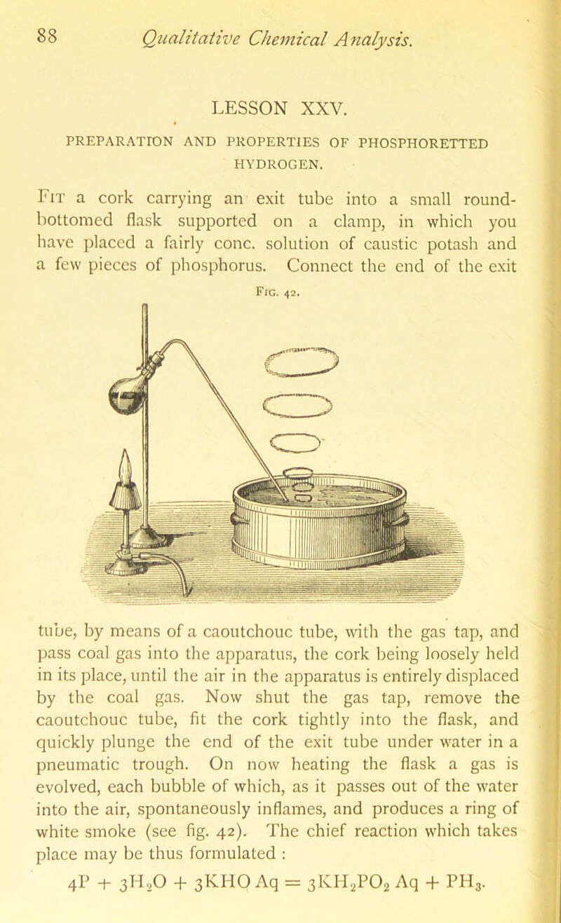 LESSON XXV. PREPARAXrON AND PROPERTIES OF PHOSPHORETTED HYDROGEN. Fit a cork carrying an exit tube into a small round- bottomed flask supported on a clamp, in which you have placed a fairly cone, solution of caustic potash and a few pieces of phosphorus. Connect the end of the exit Fig. 42. tube, by means of a caoutchouc tube, with the gas tap, and ]iass coal gas into the apparatus, the cork being loosely held in its place, until the air in the apparatus is entirely displaced by the coal gas. Now shut the gas tap, remove the caoutchouc tube, fit the cork tightly into the flask, and quickly plunge the end of the exit tube under water in a pneumatic trough. On now heating the flask a gas is evolved, each bubble of which, as it passes out of the water into the air, spontaneously inflames, and produces a ring of white smoke (see fig. 42). The chief reaction which takes place may be thus formulated : 4? -1- 3H2O + 3KHO Aq = 3KH,P02 Aq + PH3.