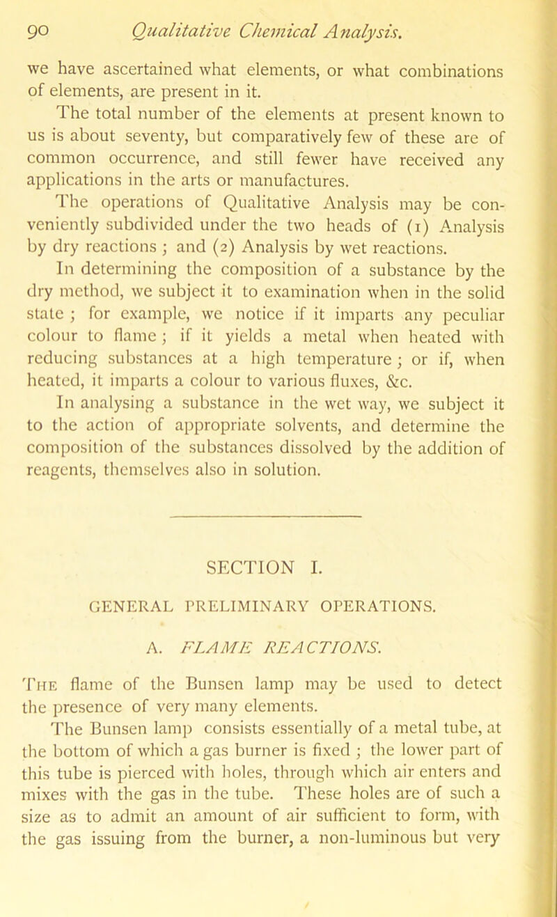 we have ascertained what elements, or what combinations of elements, are present in it. The total number of the elements at present known to us is about seventy, but comparatively few of these are of common occurrence, and still fewer have received any applications in the arts or manufactures. The operations of Qualitative Analysis may be con- veniently subdivided under the two heads of (i) Analysis by dry reactions ; and (2) Analysis by wet reactions. In determining the composition of a substance by the dry method, we subject it to examination when in the solid state ; for example, we notice if it imparts any peculiar colour to flame; if it yields a metal when heated with reducing substances at a high temperature ; or if, when heated, it imparts a colour to various fluxes, &c. In analysing a substance in the wet way, we subject it to the action of appropriate solvents, and determine the composition of the substances dissolved by the addition of reagents, themselves also in solution. SECTION I. GENERAL PRELIMINARY OPERATIONS. A. FLAME REACTIONS. The flame of the Bunsen lamp may be used to detect the presence of very many elements. The Bunsen lamp consists essentially of a metal tube, at the bottom of which a gas burner is fixed ; the lower part of this tube is pierced with holes, through which air enters and mixes with the gas in the tube. These holes are of such a size as to admit an amount of air sufficient to form, with the gas issuing from the burner, a non-luminous but very