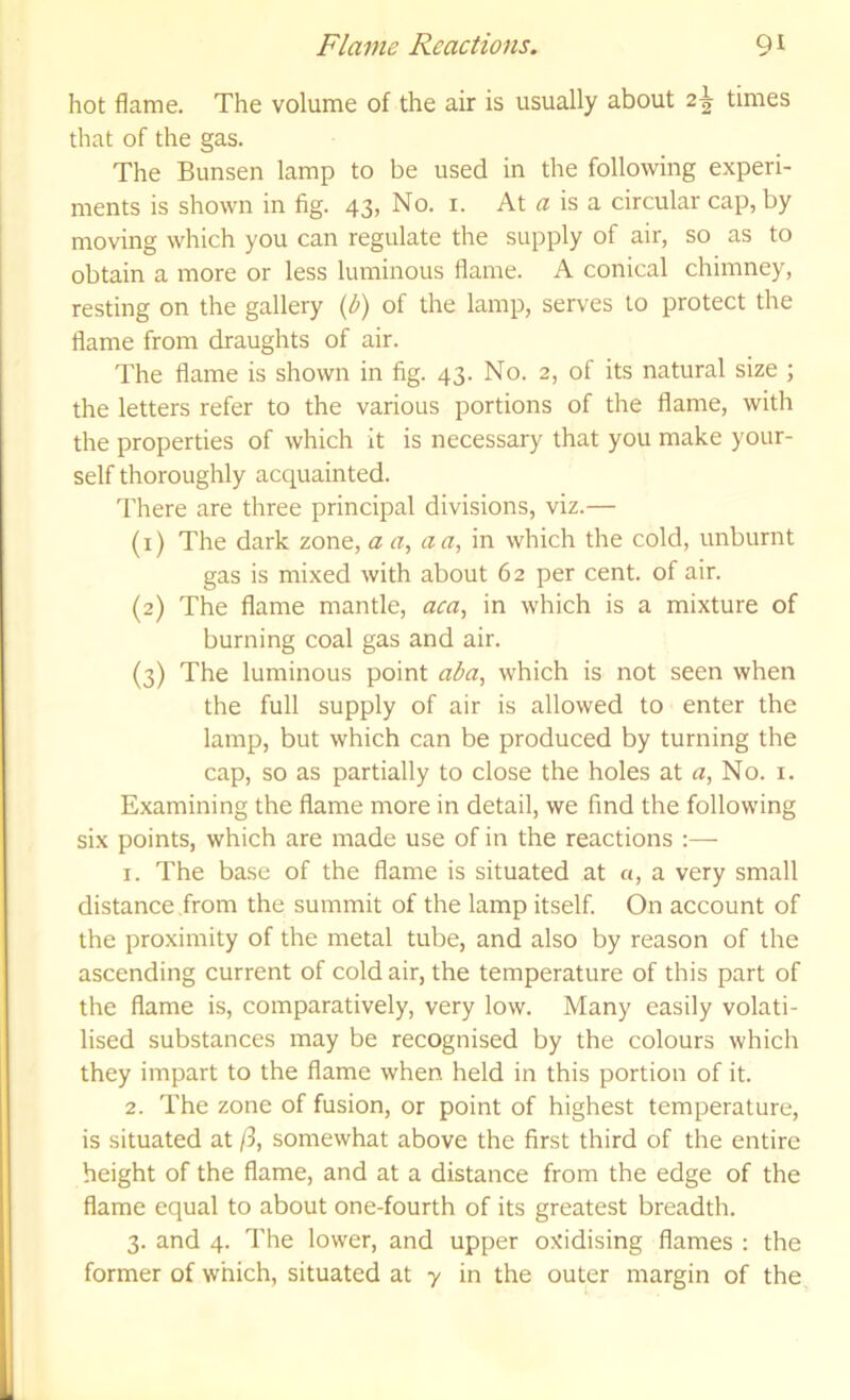 hot flame. The volume of the air is usually about 2^ times that of the gas. The Bunsen lamp to be used in the following experi- ments is shown in fig. 43, No. i. At « is a circular cap, by moving which you can regulate the supply of air, so as to obtain a more or less luminous flame. A conical chimney, resting on the gallery {l>) of the lamp, serves to protect the flame from draughts of air. The flame is shown in fig. 43. No. 2, of its natural size ; the letters refer to the various portions of the flame, with the properties of which it is necessary that you make your- self thoroughly acquainted. There are three principal divisions, viz.— (1) The dark zone, a a, a a, in which the cold, unburnt gas is mixed with about 62 per cent, of air. (2) The flame mantle, aca, in which is a mixture of burning coal gas and air. (3) The luminous point ala, which is not seen when the full supply of air is allowed to enter the lamp, but which can be produced by turning the cap, so as partially to close the holes at a, No. i. Examining the flame more in detail, we find the following six points, which are made use of in the reactions :— 1. The base of the flame is situated at a, a very small distance from the summit of the lamp itself. On account of the proximity of the metal tube, and also by reason of the ascending current of cold air, the temperature of this part of the flame is, comparatively, very low. Many easily volati- lised substances may be recognised by the colours which they impart to the flame when held in this portion of it. 2. The zone of fusion, or point of highest temperature, is situated at ft, somewhat above the first third of the entire height of the flame, and at a distance from the edge of the flame equal to about one-fourth of its greatest breadth. 3. and 4. The lower, and upper oxidising flames : the former of which, situated at y in the outer margin of the