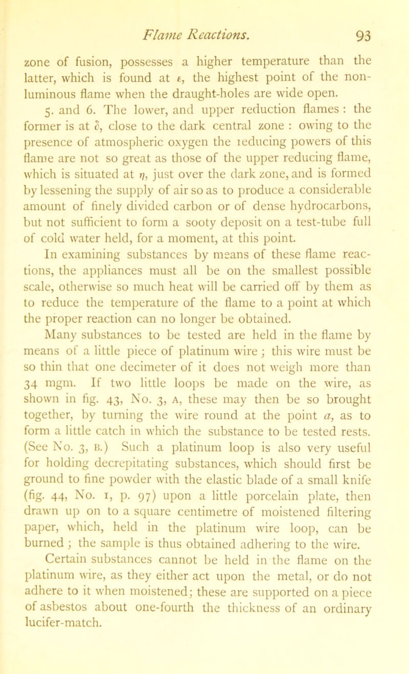 zone of fusion, possesses a higher temperature than the latter, which is found at £, the highest point of the non- luminous flame when the draught-holes are wide open. 5. and 6. The lower, and upper reduction flames : the fomier is at I, close to the dark central zone : owing to the presence of atmospheric oxygen the 1 educing powers of this flame are not so great as those of the upper reducing flame, which is situated at »?, just over the dark zone, and is formed by lessening the supply of air so as to produce a considerable amount of finely divided carbon or of dense hydrocarbons, but not sufficient to form a sooty deposit on a test-tube full of cold water held, for a moment, at this point. In examining substances by means of these flame reac- tions, the appliances must all be on the smallest possible scale, otherwise so much heat will be carried off by them as to reduce the temperature of the flame to a point at which the proper reaction can no longer be obtained. Many substances to be tested are held in the flame by means of a little piece of platinum wire ; this wire must be so thin that one decimeter of it does not weigh more than 34 mgm. If two little loops be made on the wire, as shown in fig. 43, No. 3, a, these may then be so brought together, by turning the wire round at the point a, as to form a little catch in which the substance to be tested rests. (See No. 3, b.) Such a platinum loop is also very useful for holding decrepitating substances, which should first be ground to fine powder with the elastic blade of a small knife (fig. 44, No. I, p. 97) upon a little porcelain plate, then drawn up on to a square centimetre of moistened filtering paper, which, held in the platinum wire loop, can be burned; the sample is thus obtained adhering to the wire. Certain substances cannot be held in the flame on the platinum wire, as they either act upon the metal, or do not adhere to it when moistened; these are supported on apiece of asbestos about one-fourth the thickness of an ordinary lucifer-match.