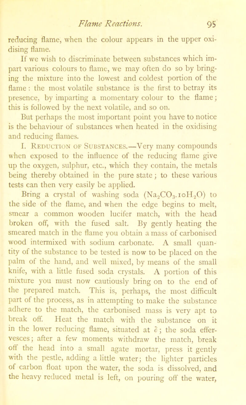 reducing flame, when the colour appears in the upper oxi- dising flame. If we wish to discriminate between substances which im- part various colours to flame, we may often do so by bring- ing the mixture into the lowest and coldest portion of the flame; the most volatile substance is the first to betray its presence, by imparting a momentary colour to the flame; this is followed by the next volatile, and so on. But perhaps the most important point you have to notice is the behaviour of substances when heated in the oxidising and reducing flames. I. Reduction of Substances.—Very many compounds when exposed to the influence of the reducing flame give up the oxygen, sulphur, etc., rvhich they contain, the metals being thereby obtained in the pure state; to these various tests can then very easily be applied. Bring a crystal of washing soda (Na2C0.3.ioH20) to the side of the flame, and when the edge begins to melt, smear a common wooden lucifer match, with the head broken off, with the fused salt. By gently heating the smeared match in the flame you obtain a mass of carbonised wood intermixed with sodium carbonate. A small quan- tity of the substance to be tested is now to be placed on the palm of the hand, and well mixed, by means of the small knife, with a little fused soda crystals. A portion of this mixture you must now cautiously bring on to the end of the prepared match. This is, perhaps, the most difficult part of the process, as in attempting to make the substance adhere to the match, the carbonised mass is very apt to break off. Heat the match with the substance on it in the lower reducing flame, situated at o; the soda effer- vesces ; after a few moments withdraw the match, break off the head into a small agate mortar, press it gently with the pestle, adding a little water; the lighter particles of carbon float upon the water, the soda is dissolved, and the heavy reduced metal is left, on pouring off the water,