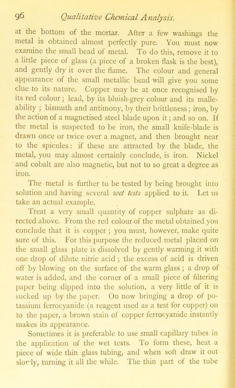 at the bottom of the mortar. After a few washings tlie metal is obtained almost perfectly pure. You must now examine the small bead of metal. To do this, remove it to a little piece of glass (a piece of a broken flask is the best), and gently dry it over the flame. The colour and general appearance of the small metallic bead will give you some clue to its nature. Copper may be at once recognised by its red colour; lead, by its bluish-grey colour and its malle- ability ; bismuth and antimony, by their brittleness; iron, by the action of a magnetised steel blade upon it; and so on. If the metal is suspected to be iron, the small knife-blade is drawn once or twice over a magnet, and then brought near to the spicules: if these are attracted by the blade, the metal, you may almost certainly conclude, is iron. Nickel and cobalt are also magnetic, but not to so great a degree as iron. 'I'he metal is further to be tested by being brought into solution and having several wet tests applied to it. Let us take an actual example. Treat a very small (juantity of copper sulphate as di- rected above. From the red colour of the metal obtained you conclude that it is copper ; you must, liowever, make quite sure of this. For this purpose the reduced metal placed on the small glass plate is dissolved by gently warming it with one drop of dilute nitric acid ; the excess of acid is driven off by blowing on the surface of the warm glass; a drop of water is added, and the corner of a small piece of filtering paper being dipped into the solution, a very little of it is sucked up by the paper. On now bringing a drop of po- tassium ferrocyanide (a reagent used as a test for copper) on to the paper, a brown stain of cop])er ferrocyanide instantly makes its apj^earance. Sometimes it is preferable to use small capillary tubes in the application of the wet tests. To form these, heat a piece of wide thin glass tubing, and when soft draw it out slovly, turning it all the while. The thin part of die tube