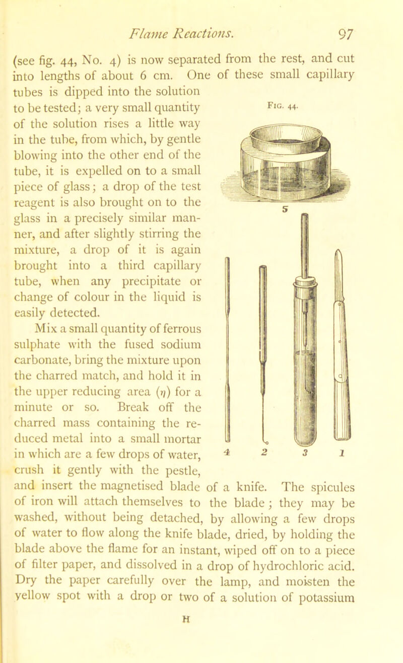 (see fig. 44, No. 4) is now separated from the rest, and cut into lengths of about 6 cm. One of these small capillary tubes is dipped into the solution to be tested; a very small quantity of the solution rises a little way in the tube, from which, by gentle blowing into the other end of the tube, it is expelled on to a small piece of glass; a drop of the test reagent is also brought on to the glass in a precisely similar man- ner, and after slightly stirring the mixture, a drop of it is again brought into a third capillary tube, when any precipitate or change of colour in the liquid is easily detected. Mix a small quantity of ferrous sulphate with the fused sodium carbonate, bring the mixture upon the charred match, and hold it in the upper reducing area (»;) for a minute or so. Break off the charred mass containing the re- duced metal into a small mortar in which are a few drops of water, crush it gently with the pestle, and insert the magnetised blade of iron will attach themselves to the blade; they may be washed, without being detached, by allowing a few drops of water to flow along the knife blade, dried, by holding the blade above the flame for an instant, wiped off on to a piece of filter paper, and dissolved in a drop of hydrochloric acid. Dry the paper carefully over the lamp, and moisten the yellow spot with a drop or two of a solution of potassium H Fig. 44. 4i 2 3 1 of a knife. The spicules