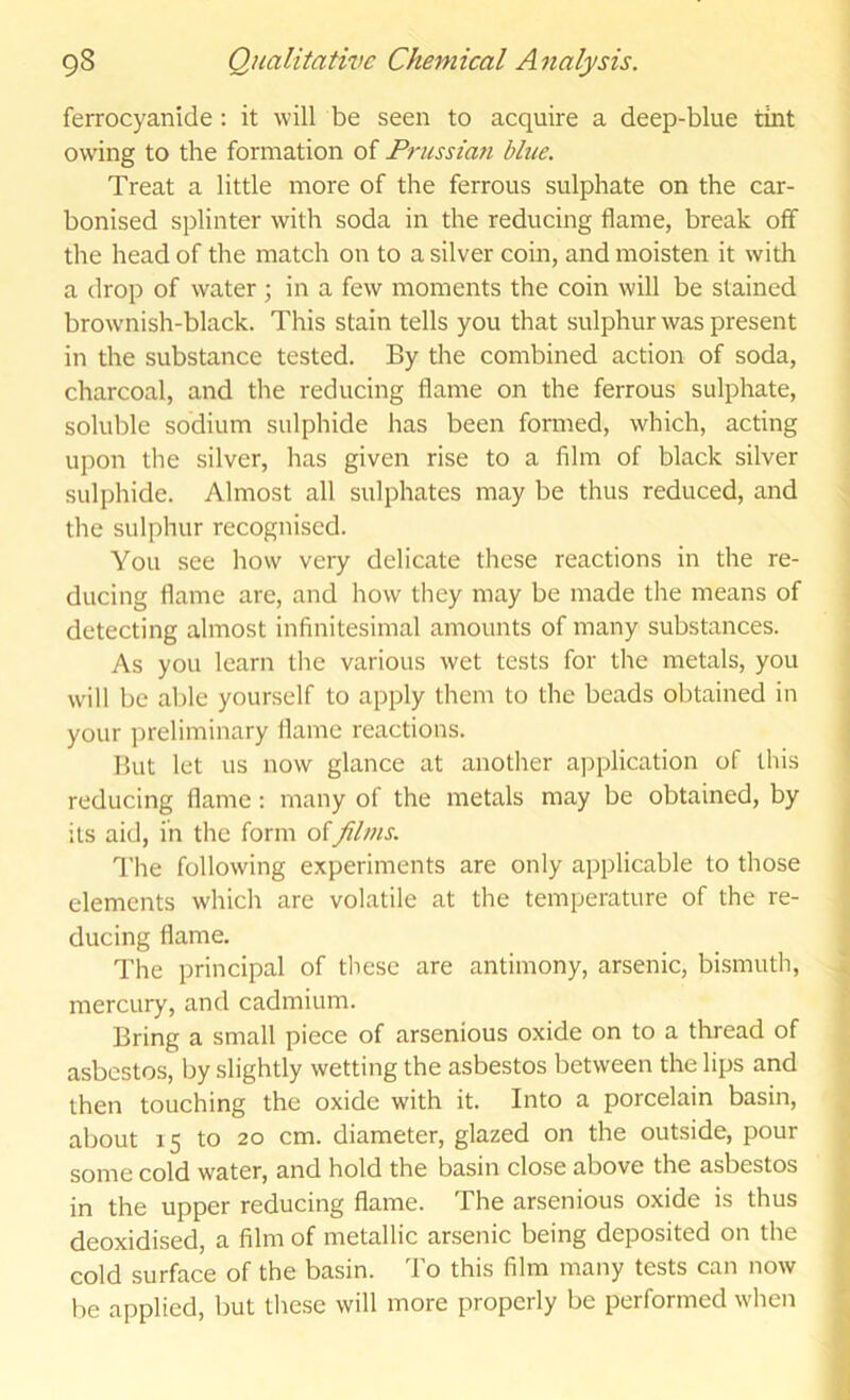 ferrocyanide: it will be seen to acquire a deep-blue tint owing to the formation of Prussian blue. Treat a little more of the ferrous sulphate on the car- bonised splinter with soda in the reducing flame, break off the head of the match on to a silver coin, and moisten it with a drop of water ; in a few moments the coin will be stained brownish-black. This stain tells you that sulphur was present in the substance tested. By the combined action of soda, charcoal, and the reducing flame on the ferrous sulphate, soluble sodium sulphide has been formed, which, acting upon the silver, has given rise to a film of black silver sulphide. Almost all sulphates may be thus reduced, and the sulphur recognised. You see how very delicate these reactions in the re- ducing flame are, and how they may be made the means of detecting almost infinitesimal amounts of many substances. As you learn tlie various wet tests for the metals, you will be able yourself to apply them to the beads obtained in your ])reliminary flame reactions. But let us now glance at another aj^plication of this reducing flame; many of the metals may be obtained, by its aid, in the form of Jilms. The following experiments are only applicable to those elements which are volatile at the temperature of the re- ducing flame. The principal of these are antimony, arsenic, bismuth, mercury, and cadmium. Bring a small piece of arsenious oxide on to a thread of asbestos, by slightly wetting the asbestos between the lips and then touching the oxide with it. Into a porcelain basin, about 15 to 20 cm. diameter, glazed on the outside, pour some cold water, and hold the basin close above the asbestos in the upper reducing flame. The arsenious oxide is thus deoxidised, a film of metallic arsenic being deposited on the cold surface of the basin. 'Fo this film many tests can now he applied, but these will more properly be performed when