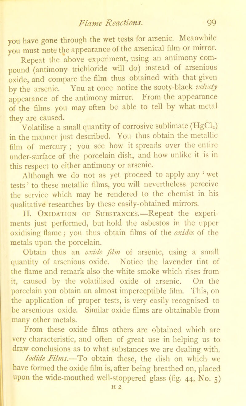 you have gone through the wet tests for arsenic. Meanwhile you must note the appearance of the arsenical film or mirror. Repeat the above experiment, using an antimony com- pound (antimony trichloride will do) instead of arsenious oxide, and compare the film thus obtained with that given by the arsenic. You at once notice the sooty-black z/elvety appearance of the antimony mirror. From the appearance of the films you may often be able to tell by what metal they are caused. Volatilise a small quantity of corrosive sublimate (HgCU) in the manner just described. You thus obtain the metallic film of mercury ; you see how it spreads over the entire under-surface of the porcelain dish, and how unlike it is in this respect to either antimony or arsenic. Although we do not as yet proceed to apply any ‘ wet tests ’ to these metallic films, you will nevertheless perceive the service which may be rendered to the chemist in his qualitative researches by these easily-obtained mirrors. II. Oxidation of Substances.—Repeat the experi- ments just performed, but hold the asbestos in the upper oxidising flame; you thus obtain films of the oxides of the metals upon the porcelain. Obtain thus an oxide film of arsenic, using a small quantity of arsenious oxide. Notice the lavender tint of the flame and remark also the white smoke which rises from it, caused by the volatilised oxide of arsenic. On the porcelain you obtain an almost imperceptible film. This, on the application of proper tests, is very easily recognised to be arsenious o.xide. Similar oxide films are obtainable from many other metals. From these oxide films others are obtained which are very characteristic, and often of great use in helping us to draw conclusions as to what substances we are dealing with. Iodide Films.—To obtain these, the dish on which we have formed the oxide film is, after being breathed on, placed upon the wide-mouthed well-stoppered glass (fig. 44, No. 5) II 2