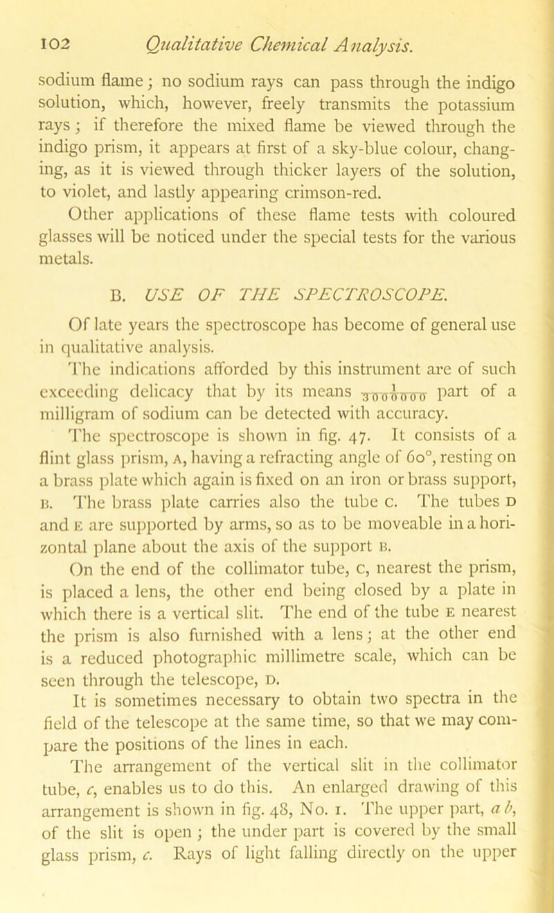 sodium flame; no sodium rays can pass through the indigo solution, which, however, freely transmits the potassium rays; if therefore the mixed flame be viewed through the indigo prism, it appears at first of a sky-blue colour, chang- ing, as it is viewed through thicker layers of the solution, to violet, and lastly appearing crimson-red. Other applications of these flame tests with coloured glasses will be noticed under the special tests for the various metals. B. USE OF THE SPECTROSCOPE. Of late years the spectroscope has become of general use in qualitative analysis. The indications afforded by this instrument are of such exceeding delicacy that by its means ^ milligram of sodium can be detected with accuracy. 'I'hc spectroscope is shown in fig. 47. It consists of a flint glass i)rism, a, having a refracting angle of 60°, resting on a brass plate which again is fixed on an iron or brass support, n. The brass plate carries also the lube c. The tubes d and ic are supported by arms, so as to be moveable in a hori- zontal plane about the axis of the support is. On the end of the collimator tube, c, nearest the prism, is placed a lens, the other end being closed by a plate in which there is a vertical slit. The end of the tube e nearest the prism is also furnished with a lens; at the other end is a reduced photographic millimetre scale, which can be seen through the telescope, d. It is sometimes necessary to obtain two spectra in the field of the telescope at the same time, so that we may com- pare the positions of the lines in each. The arrangement of the vertical slit in the collimator tube, (T, enables us to do this. An enlarged drawing of this arrangement is shown in fig. 48, No. i. The upper part, ab, of the slit is open ; the under part is covered by the small glass prism, c. Rays of light falling directly on the upper