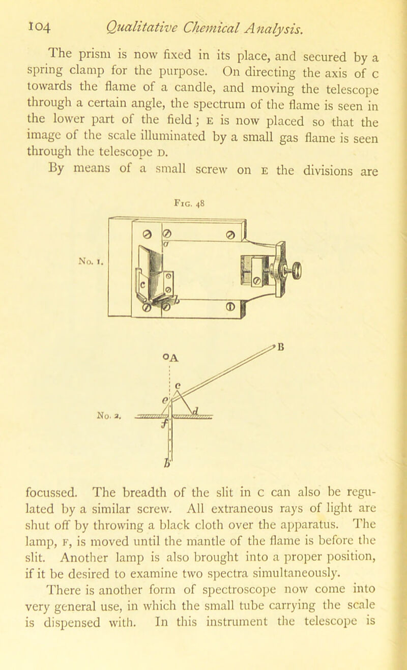 The prism is now fixed in its place, and secured by a spring clamp for the purpose. On directing the axis of c towards the flame of a candle, and moving the telescope through a certain angle, the spectrum of the flame is seen in the lower part of the field; e is now placed so that the image of the scale illuminated by a small gas flame is seen through the telescope d. By means of a small screw on e the divisions are Fig. 48 focussed. The breadth of the slit in c can also be regu- lated by a similar screw. All extraneous rays of light are shut off by throwing a black cloth over the aj^paratus. The lamp, F, is moved until the mantle of the flame is before tlie slit. Another lamp is also brought into a proper position, if it be desired to examine two spectra simultaneously. There is another form of spectroscope now come into very general use, in which the small tube carrying the scale is dispensed with. In this instrument tlie telescope is