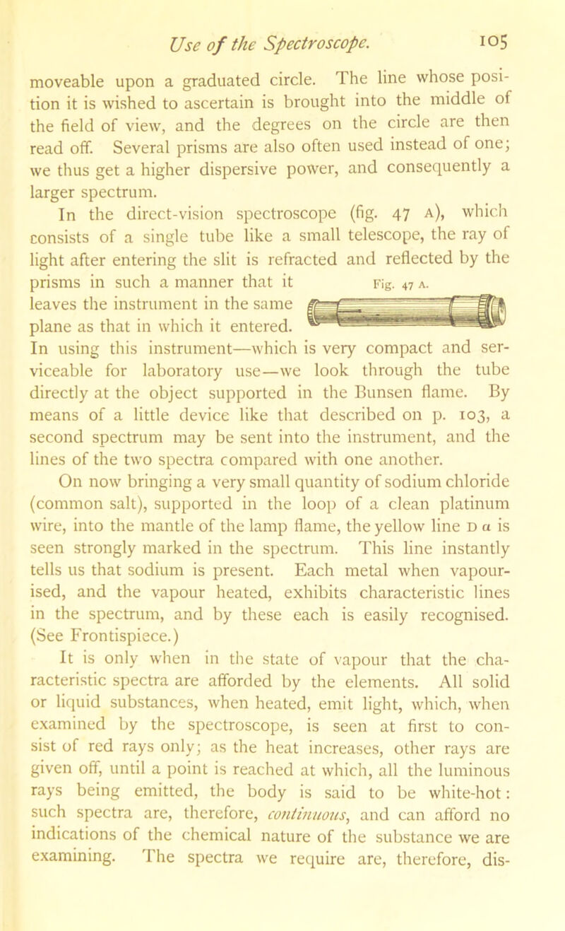 moveable upon a graduated circle. The line whose posi- tion it is wished to ascertain is brought into the middle of the field of view, and the degrees on the circle are then read off. Several prisms are also often used instead of one; we thus get a higher dispersive power, and consequently a larger spectrum. In the direct-vision spectroscope (fig. 47 a), which consists of a single tube like a small telescope, the ray of light after entering the slit is refracted and reflected by the prisms in such a manner that it Fig. 47 a. leaves the instrument in the same plane as that in which it entered. In using this instrument—which is very compact and ser- viceable for laboratory use—we look through the tube directly at the object supported in the Ilunsen flame. By means of a little device like that described on p. 103, a second spectrum may be sent into the instrument, and the lines of the two spectra compared with one another. On now bringing a very small quantity of sodium chloride (common salt), supported in the loop of a clean platinum wire, into the mantle of the lamp flame, the yellow line d a is seen strongly marked in the spectrum. This line instantly tells us that sodium is present. Each metal when vapour- ised, and the vapour heated, exhibits characteristic lines in the spectrum, and by these each is easily recognised. (See Frontispiece.) It is only when in the state of vapour that the cha- racteristic spectra are afforded by the elements. All solid or liquid substances, when heated, emit light, which, when examined by the spectroscope, is seen at first to con- sist of red rays only; as the heat increases, other rays are given off, until a point is reached at which, all the luminous rays being emitted, the body is said to be white-hot: such spectra are, therefore, miiinuous, and can afford no indications of the chemical nature of the substance we are examining. The spectra we require are, therefore, dis-