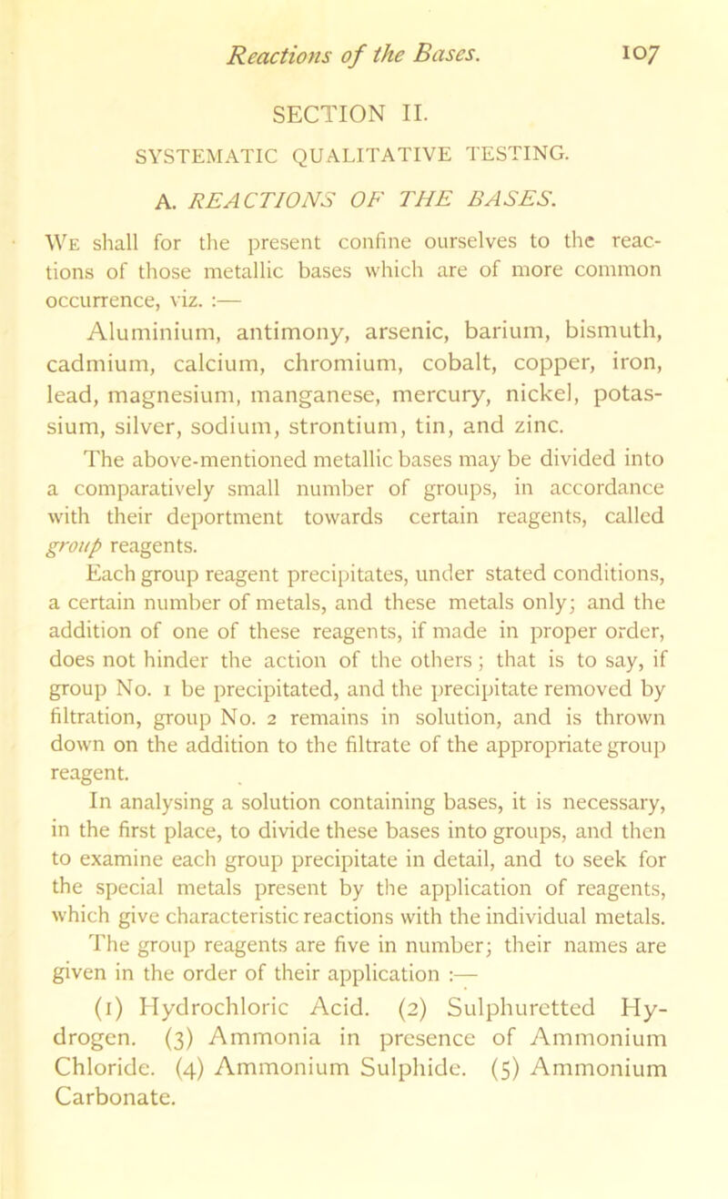 SECTION II. SYSTEMATIC QUALITATIVE TESTING. A. REACTIONS OF THE BASES. We shall for the present confine ourselves to the reac- tions of those metallic bases which are of more common occurrence, viz. ;— Aluminium, antimony, arsenic, barium, bismuth, cadmium, calcium, chromium, cobalt, copper, iron, lead, magnesium, manganese, mercury, nickel, potas- sium, silver, sodium, strontium, tin, and zinc. The above-mentioned metallic bases may be divided into a comparatively small number of groups, in accordance with their deportment towards certain reagents, called group reagents. Each group reagent precipitates, under stated conditions, a certain number of metals, and these metals only; and the addition of one of these reagents, if made in proper order, does not hinder the action of the others; that is to say, if group No. 1 be precipitated, and the precipitate removed by filtration, group No. 2 remains in solution, and is thrown down on the addition to the filtrate of the appropriate group reagent. In analysing a solution containing bases, it is necessary, in the first place, to divide these bases into groups, and then to examine each group precipitate in detail, and to seek for the special metals present by the application of reagents, which give characteristic reactions with the individual metals. The group reagents are five in number; their names are given in the order of their application :— (i) Hydrochloric Acid. (2) Sulphuretted Hy- drogen. (3) Ammonia in presence of Ammonium Chloride. (4) Ammonium Sulphide. (5) Ammonium Carbonate.