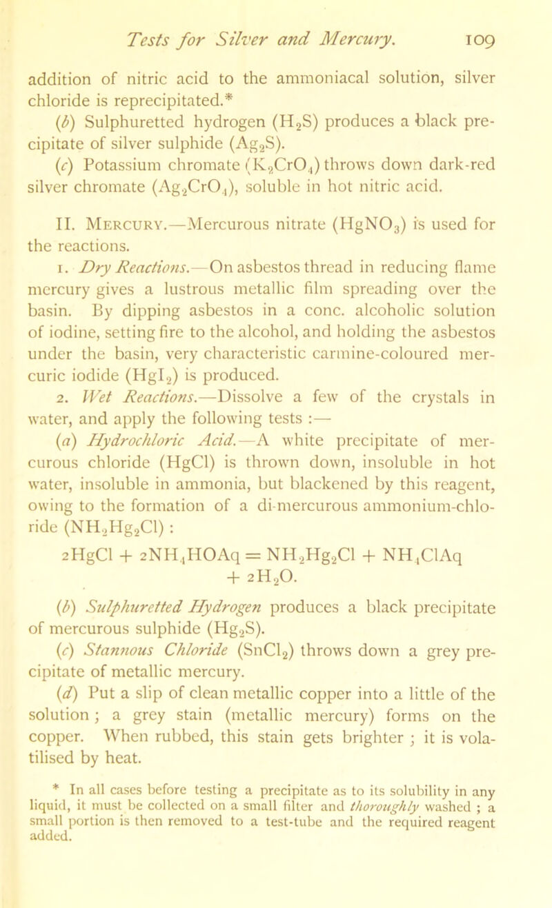 addition of nitric acid to the ammoniacal solution, silver chloride is reprecipitated.* (f) Sulphuretted hydrogen (HjS) produces a black pre- cipitate of silver sulphide (AgaS). if) Potassium chromate (K^CrOJ throws down dark-red silver chromate (Ag.^CrO.,), soluble in hot nitric acid. II. Mercury.—Mercurous nitrate (HgNOs) is used for the reactions. 1. Dry Reactions.—On asbestos thread in reducing flame mercury gives a lustrous metallic film spreading over the basin. By dipping asbestos in a cone, alcoholic solution of iodine, setting fire to the alcohol, and holding the asbestos under the basin, very characteristic carmine-coloured mer- curic iodide (Hglg) is produced. 2. Wet Reactions.—Dissolve a few' of the crystals in water, and apply the following tests :— (rt) Hydrochloric Acid.—A white precipitate of mer- curous chloride (HgCl) is thrown down, insoluble in hot w’ater, insoluble in ammonia, but blackened by this reagent, owing to the formation of a di-mercurous ammonium-chlo- ride (NH.,Hg2Cl) : 2HgCl -1- 2NH,,HOAq = NH-^Hg^Cl -fi NH.ClAq + 2H2O. {b) Sulphuretted Hydrogen produces a black precipitate of mercurous sulphide (Hg2S). (c) Stannous Chloride (SnCl2) throws dow'ii a grey pre- cipitate of metallic mercury. (f) Put a slip of clean metallic copper into a little of the solution; a grey stain (metallic mercury) forms on the copper. When rubbed, this stain gets brighter ; it is vola- tilised by heat. * In all cases before testing a precipitate as to its solubility in any liquid, it must be collected on a small fdter and thoroughly washed ; a small portion is then removed to a test-tube and the required reagent added.