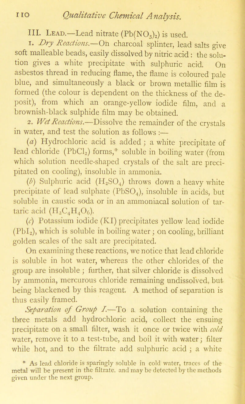 III. Lead.—Lead nitrate (Pb(N03)2) is used. 1. Di-y Reactions.—On charcoal splinter, lead salts give soft malleable beads, easily dissolved by nitric acid: the solu- tion gives a white precipitate with sulphuric acid. On asbestos thread in reducing flame, the flame is coloured pale blue, and simultaneously a black or brown metallic film is formed (the colour is dependent on the thickness of the de- posit), from which an orange-yellow iodide film, and a brownish-black sulphide film may be obtained. 2. Wet Reactions.—Dissolve the remainder of the crystals in water, and test the solution as follows :— {a) Hydrochloric acid is added ; a white precipitate of lead chloride (PbCL) forms,'^ soluble in boiling water (from which solution needle-shaped crystals of the salt are preci- pitated on cooling), insoluble in ammonia. {h) Sulphuric acid (H2SO4) throws down a heavy white precipitate of lead sulphate (PbS04), insoluble in acids, but soluble in caustic soda or in an aminoniacal solution of tar- taric acid (H2C4H4O6). (c) Potassium iodide (KI) precipitates yellow lead iodide (PbL), which is soluble in boiling water; on cooling, brilliant golden scales of the salt are precipitated. On examining these reactions, we notice that lead chloride is soluble in hot water, whereas the other chlorides, of the group are insoluble ; further, that silver chloride is dissolved by ammonia, mercurous chloride remaining undissolved, but being blackened by this reagent. A method of separation is thus easily framed. Separation of Grotip I.—To a solution containing the three metals add hydrochloric acid, collect the ensuing precipitate on a small filter, wash it once or twice with cold water, remove it to a test-tube, and boil it with water; filter while hot, and to the filtrate add sulphuric acid ; a white * As lead chloride is sparingly soluble in cold water, traces of the metal will be present in the filtrate, and may be detected by the methods given under the next group.