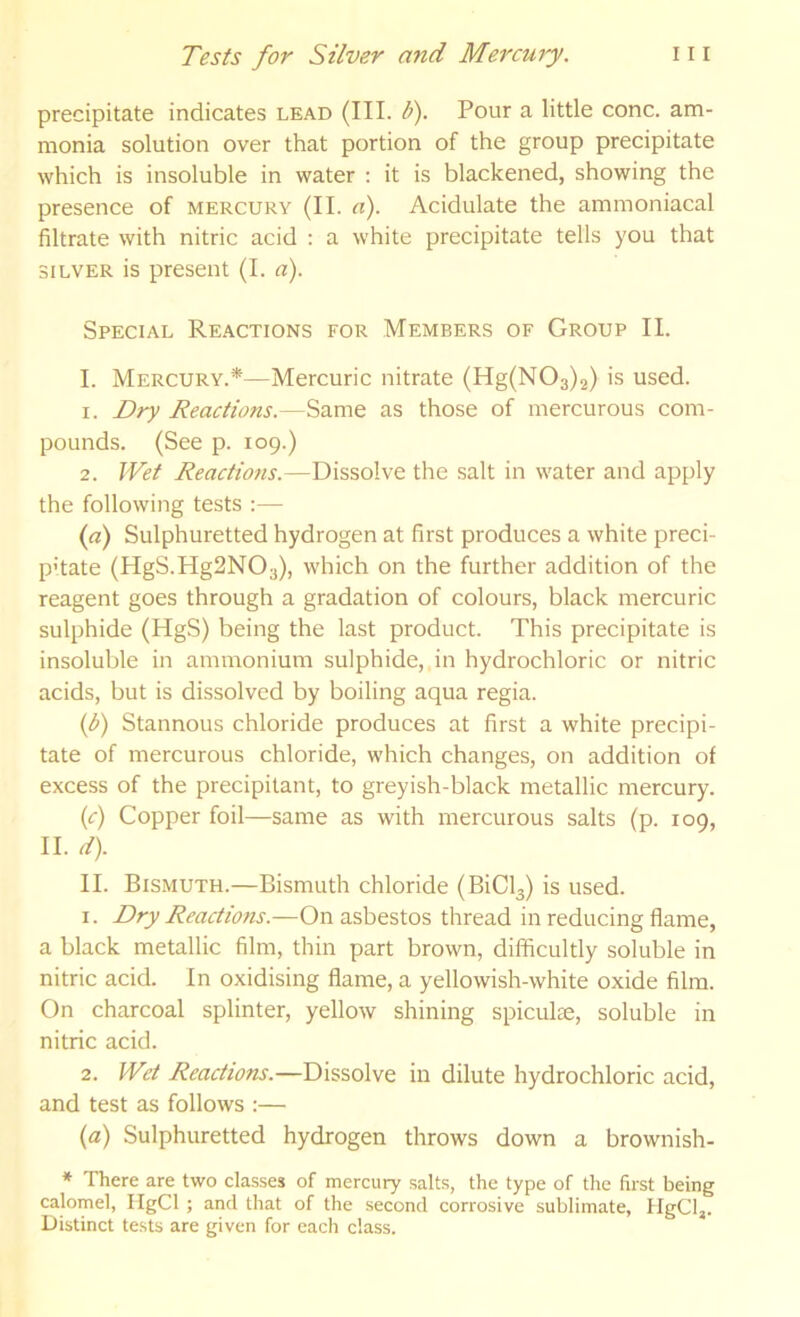 precipitate indicates lead (III. U). Pour a little cone, am- monia solution over that portion of the group precipitate which is insoluble in water : it is blackened, showing the presence of mercury (II. a). Acidulate the ammoniacal filtrate with nitric acid : a white precipitate tells you that SILVER is present (I. a). Special Reactions for Members of Group II. I. Mercury.*—Mercuric nitrate (Hg(N03)2) is used. 1. Dry Reactions.—Same as those of mercurous com- pounds. (See p. 109.) 2. Wet Reactions.—Dissolve the salt in water and apply the following tests :— {a) Sulphuretted hydrogen at first produces a white preci- pitate (HgS.Hg2N03), which on the further addition of the reagent goes through a gradation of colours, black mercuric sulphide (HgS) being the last product. This precipitate is insoluble in ammonium sulphide, in hydrochloric or nitric acids, but is dissolved by boiling aqua regia. {b) Stannous chloride produces at first a white precipi- tate of mercurous chloride, which changes, on addition of excess of the precipitant, to greyish-black metallic mercury. (c) Copper foil—same as with mercurous salts (p. 109, II. d). II. Bismuth.—Bismuth chloride (BiCl3) is used. 1. Dry Reactions.—On asbestos thread in reducing flame, a black metallic film, thin part brown, difficultly soluble in nitric acid. In oxidising flame, a yellowish-white oxide film. On charcoal splinter, yellow shining spiculse, soluble in nitric acid. 2. Wet Reactions.—Dissolve in dilute hydrochloric acid, and test as follows :— {a) Sulphuretted hydrogen throws down a brownish- * There are two classes of mercury salts, the type of the first being calomel, IlgCl ; and that of the second corrosive sublimate, flgCl,. Distinct tests are given for each class.