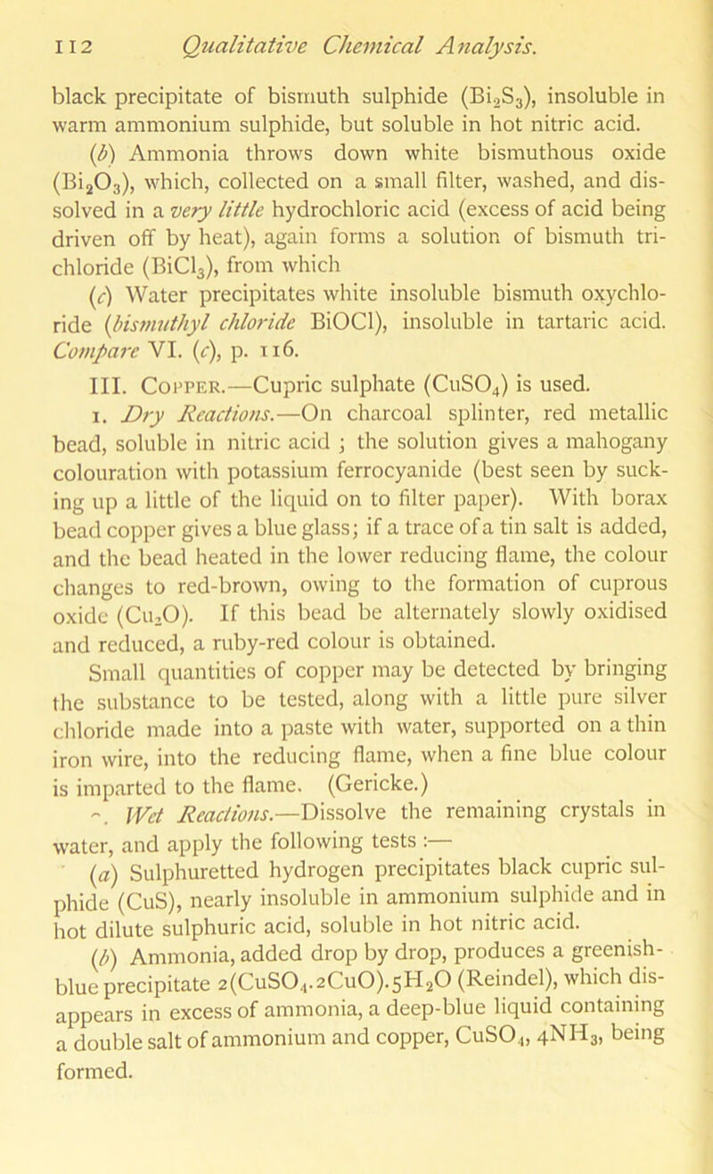 black precipitate of bismuth sulphide (Bi.2S3), insoluble in warm ammonium sulphide, but soluble in hot nitric acid. (I) Ammonia throws down white bismuthous oxide (BijOs), which, collected on a small filter, washed, and dis- solved in a ve/y little hydrochloric acid (excess of acid being driven off by heat), again forms a solution of bismuth tri- chloride (BiCla), from which (d) Water precipitates white insoluble bismuth oxychlo- ride (Ihsmutliyl chloride BiOCl), insoluble in tartaric acid. Compare VI. (c), p. ti6. III. Copper.—Cupric sulphate (C11SO4) is used. I. Dry Reactions.—On charcoal splinter, red metallic bead, soluble in nitric acid \ the solution gives a mahogany colouration with potassium ferrocyanide (best seen by suck- ing up a little of the liquid on to filter paper). With borax bead copper gives a blue glass; if a trace of a tin salt is added, and the bead heated in the lower reducing flame, the colour changes to red-brown, owing to the formation of cuprous oxide (CU3O). If this bead be alternately slowly oxidised and reduced, a ruby-red colour is obtained. Small quantities of copper may be detected by bringing the substance to be tested, along with a little pure silver cliloride made into a paste with water, supported on a thin iron wire, into the reducing flame, when a fine blue colour is imparted to the flame. (Gericke.) Wet Reactions.—Dissolve the remaining crystals in water, and apply the following tests :— {a) Sulphuretted hydrogen precipitates black cupric sul- phide (CuS), nearly insoluble in ammonium sulphide and in hot dilute sulphuric acid, soluble in hot nitric acid. {b) Ammonia, added drop by drop, produces a greenish- blue precipitate 2(CuS04.2Cu0).sH20 (Reindel), which dis- appears in excess of ammonia, a deep-blue liquid containing a double salt of ammonium and copper, CuSO.„ 4NH3. being formed.