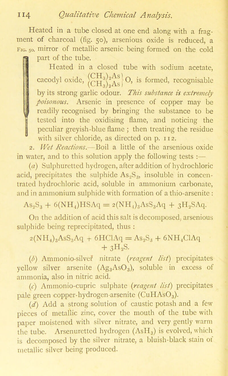Heated in a tube closed at one end along with a frag- ment of charcoal (fig. 50), arsenious oxide is reduced, a Fig. so. mirror of metallic arsenic being formed on the cold part of the tube. Heated in a closed tube with sodium acetate, cacodyl oxide, formed, recognisable || by its strong garlic odour. This substance is extremely I poisonous. Arsenic in presence of copper may be J readily recognised by bringing the substance to be ! tested into the oxidising flame, and noticing the peculiar greyish-blue flame ; then treating the residue with silver chloride, as directed on p. 112. 2. Wet Reactio7is. Boil a little of the arsenious oxide in water, and to this solution apply the following tests :— iyi) Sulphuretted hydrogen, after addition of hydrochloric acid, precipitates the sulphide AS.2S3, insoluble in concen- trated hydrochloric acid, soluble in ammonium carbonate, and in ammonium sulphide with formation of a thio-arsenite : AS.2S3 + 6(NH,)HSAq = 2(NH,,)3AsS3Aq + sH.^SAq. On the addition of acid this salt is decomposed, arsenious sulphide being reprccipitated, thus : 2(Nli,,)3AsS3Aq i- 6HCl.\q = AsaS, -h 6NH.,ClAq + 3H2S. (/;) Ammonio-silvef nitrate {reage7it list) precipitates yellow silver arsenite (Ag3As03), soluble in excess of ammonia, also in nitric acid. (c) Ammonio-cupric sulphate {reage7it list) precipitates pale green copper-hydrogen-arsenite (CuHAsOs). {d) Add a strong solution of caustic potash and a few pieces of metallic zinc, cover the mouth of the tube with paper moistened with silver nitrate, and very gently warm the tube. Arsenuretted hydrogen (AsHg) is evolved, which is decomposed by the silver nitrate, a bluish-black stain 01 metallic silver being produced.