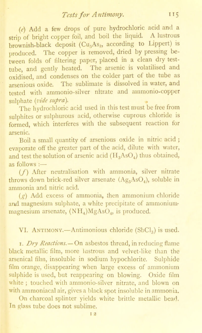 (e) Add a few drops of pure hydrochloric acid and a strip of bright copper foil, and boil the liquid. A lustrous brownish-black deposit (CU5AS2, according to Lippert) is produced. The copper is removed, dried by pressing be- tween folds of filtering paper, placed in a clean dry test- tube, and gently heated. The arsenic is volatilised and oxidised, and condenses on the colder part of the tube as arsenious oxide. The sublimate is dissolved in water, and tested with ammonio-silver nitrate and ammonio-copper sulphate {vide supra). , The hydrochloric acid used in this test must be free from sulphites or sulphurous acid, otherwise cuprous chloride is formed, which interferes with the subsequent reaction for arsenic. Boil a small quantity of arsenious oxide in nitric acid ; evaporate off the greater part of the acid, dilute with water, and test the solution of arsenic acid (H3ASO4) thus obtained, as follows :— (/) After neutralisation with ammonia, silver nitrate throws down brick-red silver arsenate (Ag3.\s04), soluble in ammonia and nitric acid. {g) Add excess of ammonia, then ammonium chloride and magnesium sulphate, a white precipitate of ammonium- magnesium arsenate, (NH4)MgAs04, is produced. VI. Antimony.—Antimonious chloride (SbCl3) is used. I. Dry Reactions. —asbestos thread, in reducing flame black metallic film, more lustrous and velvet-like than the arsenical film, insoluble in sodium hypochlorite. Sulphide film orange, disappearing when large excess of ammonium sulphide is used, but reappearing on blowing. Oxide film white ; touched with ammonio-silver nitrate, and blown on with ammoniacal air, gives a black spot insoluble in ammonia. On charcoal splinter yields white brittle metallic bead. In glass tube does not sublime.