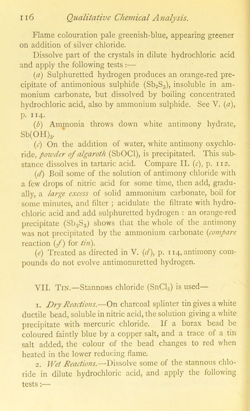Flame colouration pale greenish-blue, appearing greener on addition of silver chloride. Dissolve part of the crystals in dilute hydrochloric acid and apply the following tests :— (a) Sulphuretted hydrogen produces an orange-red pre- cipitate of antimonious sulphide (SbzSg), insoluble in am- monium carbonate, but dissolved by boiling concentrated hydrochloric acid, also by ammonium sulphide. See V. (a), p. 114. (l>) Ammonia throws down white antimony hydrate, Sb(OH)3. (c) On the addition of water, white antimony oxychlo- ride, powder of algaroth (SbOCl), is precipitated. This sub- stance dissolves in tartaric acid. Compare II. {c), p. 112. {(f) Boil some of the solution of antimony chloride with a few drops of nitric acid for some time, then add, gradu- ally, a large excess of solid ammonium carbonate, boil for some minutes, and filter ; acidulate the filtrate with hydro- chloric acid and add sulphuretted hydrogen : an orange-red precipitate (SbaSg) shows that the whole of the antimony was not precipitated by the ammonium carbonate {compare reaction (/) for tin). {e) Treated as directed in V. {d\ p. 114, antimony com- pounds do not evolve antimonuretted hydrogen. VII. Tin.—Stannous chloride (SnCU) is used— 1. Dry Reactions.—On charcoal splinter tin gives a white ductile bead, soluble in nitric acid, the solution giving a white precipitate with mercuric chloride. If a borax bead be coloured faintly blue by a copper salt, and a trace of a tin salt added, the colour of the bead changes to red when heated in the lower reducing flame. 2. Wet Reactions.—Dissolve some of the stannous chlo- ride in dilute hydrochloric acid, and apply the following tests:—