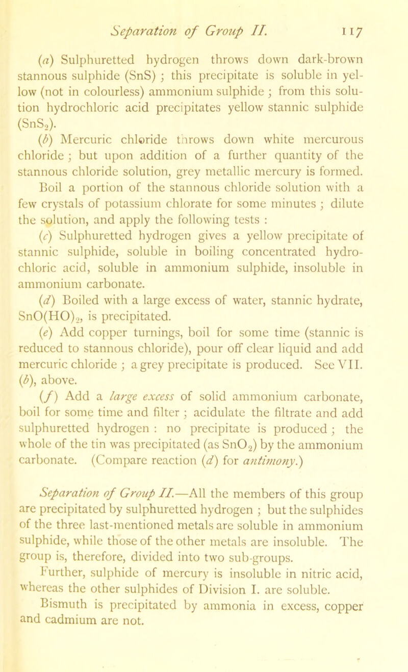 {a) Sulphuretted hydrogen throws down dark-brown stannous sulphide (SnS) ; this precipitate is soluble in yel- low (not in colourless) ammonium sulphide ; from this solu- tion hydrochloric acid precipitates yellow stannic sulphide (SnS,). if) Mercuric chloride tnrows down white mercurous chloride ; but upon addition of a further quantity of the stannous chloride solution, grey metallic mercury is formed. Boil a portion of the stannous chloride solution with a few crystals of potassium chlorate for some minutes \ dilute the solution, and apply the following tests : (f) Sulphuretted hydrogen gives a yellow precipitate of stannic sulphide, soluble in boiling concentrated hydro- chloric acid, soluble in ammonium sulphide, insoluble in ammonium carbonate. {d) Boiled with a large excess of water, stannic hydrate, SnO(HO).,, is precipitated. (e) Add copper turnings, boil for some time (stannic is reduced to stannous chloride), pour off clear liquid and add mercuric chloride ; a grey precipitate is produced. See VII. {b\ above. (/) Add a large excess of solid ammonium carbonate, boil for some time and filter ; acidulate the filtrate and add sulphuretted hydrogen : no precipitate is produced 3 the whole of the tin was precipitated (as Sn02) by the ammonium carbonate. (Compare reaction {d) for antmony.) Separation of Group II.—All the members of this group are precipitated by sulphuretted hydrogen ; but the sulphides of the three last-mentioned metals are soluble in ammonium sulphide, while those of the other metals are insoluble. The group is, therefore, divided into two sub-groups. further, sulphide of mercury is insoluble in nitric acid, whereas the other sulphides of Division I. are soluble. Bismuth is precipitated by ammonia in excess, copper and cadmium are not.