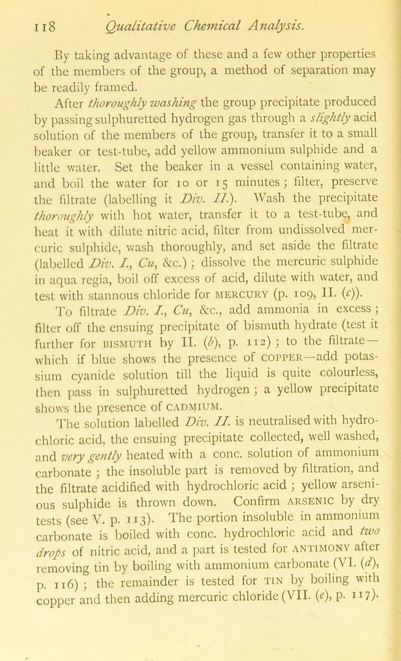 By taking advantage of these and a few other properties of the members of the group, a method of separation may be readily framed. After thoroughly ivashing the group precipitate produced by passing sulphuretted hydrogen gas through a slightly acid solution of the members of the group, transfer it to a small beaker or test-tube, add yellow ammonium sulphide and a little water. Set the beaker in a vessel containing water, and boil the water for lo or 15 minutes; filter, preserve the filtrate (labelling it Div. II). Wash the precipitate thoroughly with hot water, transfer it to a test-tube, and heat it with dilute nitric acid, filter from undissolved mer- curic sul[)hide, wash thoroughly, and set aside the filtrate (labelled Div. Cti, &c.); dissolve the mercuric sulphide in aqua regia, boil off excess of acid, dilute with water, and test with stannous chloride for mercury (p. 109, II. (cf). To filtrate Div. /, C«, &c., add ammonia in excess; filter off the ensuing precipitate of bismuth hydrate (test it further for bismuth by II. ip)., p. 112) ; to the filtrate— which if blue shows the presence of copper—add potas- sium cyanide solution till the liquid is quite colourless, then pass in sulphuretted hydrogen ; a yellow precipitate shows the presence of cadmium. 'I'he solution labelled Div. II is neutralised with hydro- chloric acid, the ensuing precipitate collected, well washed, and very gently heated with a cone, solution of ammonium carbonate ; the insoluble part is removed by filtration, and the filtrate acidified with hydrochloric acid ; yellow arseni- ous sulphide is thrown down. Confirm arsenic by dry tests (see V. p. 113)- The portion insoluble in ammonium carbonate is boiled with cone, hydrochloric acid and two drops of nitric acid, and a part is tested for antimony after removing tin by boiling with ammonium carbonate (VI. (<f), p. 116) ; the remainder is tested for tin by boiling with copper and then adding mercuric chloride (VII. (e), p. n?)-