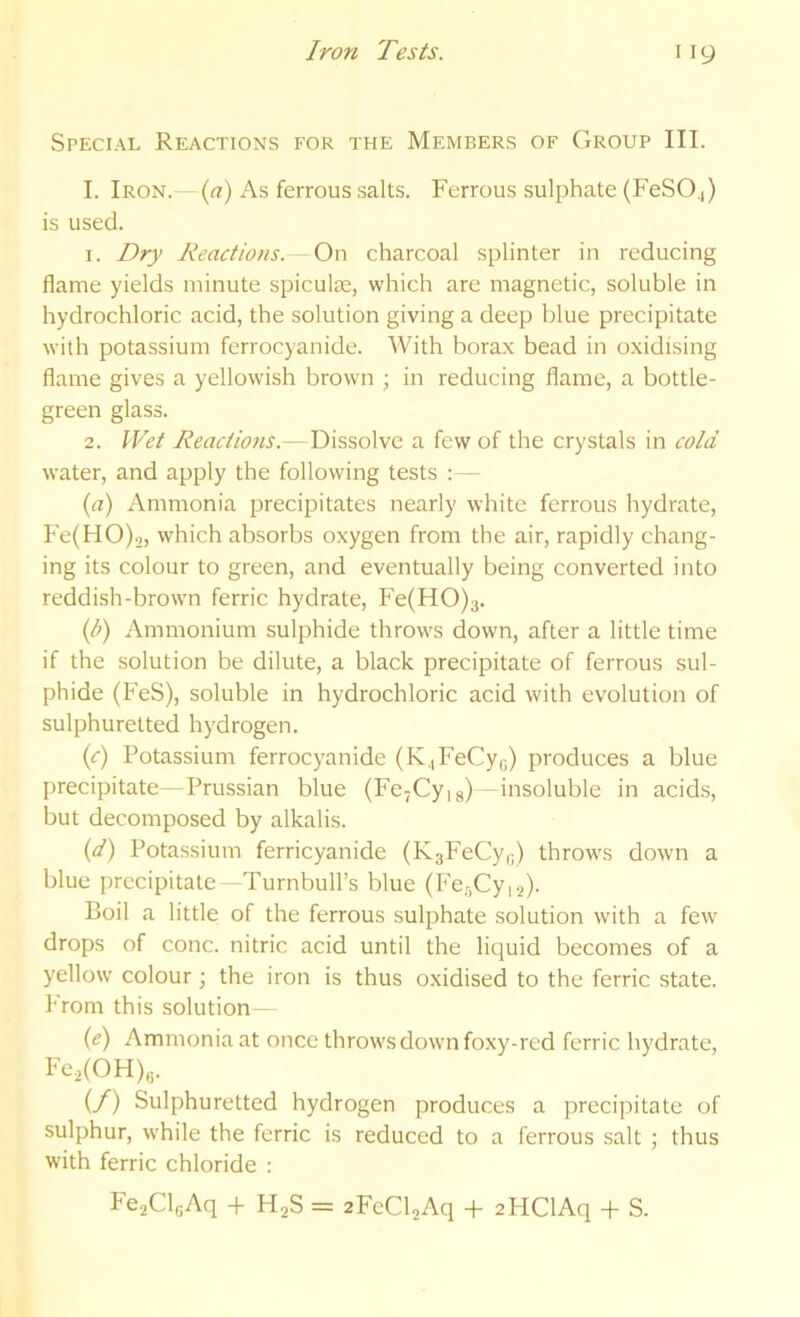 Special Reactions for the Members of Group III. I. Iron. - (a) As ferrous salts. Ferrous sulphate (FeS04) is used. 1. Dry Reactions. - On charcoal splinter in reducing flame yields minute spiculse, which are magnetic, soluble in hydrochloric acid, the solution giving a deep blue precipitate with potassium ferrocyanide. With borax bead in oxidising flame gives a yellowish brown ; in reducing flame, a bottle- green glass. 2. Wet Reactions.—Dissolve a few of the crystals in cold water, and apply the following tests ;— (yi) Ammonia precipitates nearly white ferrous hydrate, Fe(HO).), which absorbs oxygen from the air, rapidly chang- ing its colour to green, and eventually being converted into reddish-brown ferric hydrate, Fe(HO)3. (b) Ammonium sulphide throws down, after a little time if the solution be dilute, a black precipitate of ferrous sul- phide (FeS), soluble in hydrochloric acid with evolution of sulphuretted hydrogen. if) Potassium ferrocyanide (K^FeCyr,) produces a blue precipitate—Prussian blue (Fe^Cyig)--insoluble in acids, but decomposed by alkalis. {d) Potassium ferricyanide (KgFeCy,;) throws down a blue precipitate -Turnbull’s blue (F’egCyia). Boil a little of the ferrous sulphate solution with a few drops of cone, nitric acid until the liquid becomes of a yellow colour; the iron is thus oxidised to the ferric state. From this solution (e) Ammonia at once throws down foxy-red ferric hydrate, Fe,(OH)„. (/) Sulphuretted hydrogen produces a precipitate of sulphur, while the ferric is reduced to a ferrous salt ; thus with ferric chloride : FeaCleAq -f H2S = 2FeCl5Aq -F 2HClAq + S.