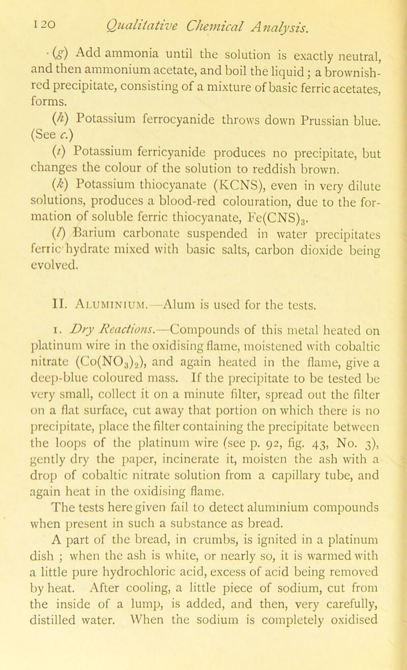 ■ (.?) Add ammonia until the solution is exactly neutral, and then ammonium acetate, and boil the liquid; a brownish- red precipitate, consisting of a mixture of basic ferric acetates, forms. {li) Potassium ferrocyanide throws down Prussian blue. (See ci) (i) Potassium ferricyanide produces no precipitate, but changes the colour of the solution to reddish brown. (h) Potassium thiocyanate (KCNS), even in very dilute solutions, produces a blood-red colouration, due to the for- mation of soluble ferric thiocyanate, Fe(CNS)3. (/) Barium carbonate suspended in water precipitates ferric hydrate mixed with basic salts, carbon dioxide being evolved. II. Aluminium.—Alum is used for the tests. I. jDry Reactions.—Compounds of this metal heated on platinum wire in the oxidising flame, moistened with cobaltic nitrate (Co(N03).2), and again heated in the flame, give a decj)-blue coloured mass. If the precipitate to be tested be very small, collect it on a minute filter, spread out the filter on a flat surface, cut away that portion on which there is no preci[)itate, place the filter containing the precipitate between the loops of the platinum wire (.see p. 92, fig. 43, No. 3), gently dry the paper, incinerate it, moisten the ash with a drop of cobaltic nitrate solution from a capillary tube, and again heat in the oxidising flame, The tests here given fail to detect aluminium compounds when present in such a substance as bread. A part of the bread, in crumbs, is ignited in a platinum dish ; when the ash is white, or nearly so, it is warmed with a little pure hydrochloric acid, excess of acid being removed by heat. After cooling, a little piece of sodium, cut from the inside of a lump, is added, and then, very carefully, distilled water. When the sodium is completely oxidised