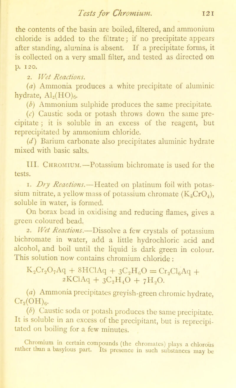 the contents of the basin are boiled, filtered, and ammonium chloride is added to the filtrate; if no precipitate appears after standing, alumina is absent. If a precipitate forms, it is collected on a very small filter, and tested as directed on p. 120. 2. Wet Reactions. (a) Ammonia produces a white precipitate of aluminic hydrate, Al2(H0)e. (^) Ammonium sulphide produces the same precipitate. {c) Caustic soda or potash throws down the same pre- cipitate ; it is soluble in an excess of the reagent, but reprecipitated by ammonium chloride. (d) Barium carbonate also precipitates aluminic hydrate mixed with basic salts. III. Chro.mium.—Potassium bichromate is used for the tests. 1. Dry Reactions.—Heated on platinum foil with potas- sium nitrate, a yellow mass of potassium chromate (K3Cr04), soluble in water, is formed. On borax bead in oxidising and reducing flames, gives a green coloured bead. 2. Wet Reactions.—Dissolve a few crystals of potassium bichromate in water, add a little hydrochloric acid and alcohol, and boil until the liquid is dark green in colour. This solution now contains chromium chloride: KaCr^OjAq + SHClAq + 3C.2H,iO = Cr-^ClfiAq + aKClAq -|- 3C2H4O -f 7H2O. {a) Ammonia precipitates greyish-green chromic hydrate, Cr2(0H)«. (f) Caustic soda or potash produces the same precipitate. It is soluble in an excess of the precipitant, but is reprecipi- tated on boiling for a few minutes. Chromium in certain compounds (the chromates) plays a chlorous rather than a basylous part. Its presence in such substances may be