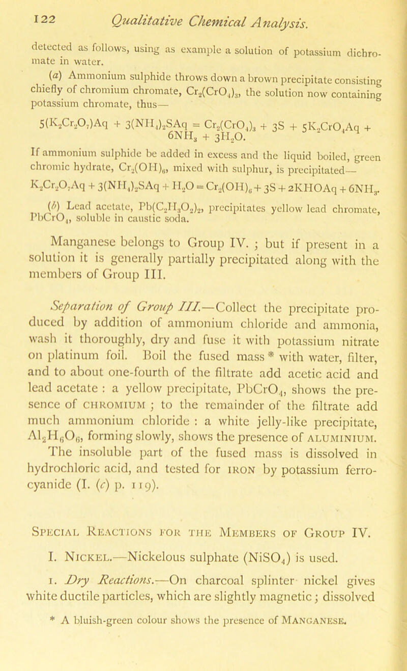 detected as follows, using as example a solution of potassium dichro- mate in water. (a) Ammonium sulphide throws down a brown precipitate consisting chiefly of chromium chromate, Cr,(CrOJ„ the solution now containing potassium chromate, thus— 5(K.,Cr,0,)Aq -h 3(NII,).,SAci = Cr„(CrO,), + 3S + sK„CrO,Aq h- 6NH, 3H.,0. ^ If ammonium sulphide be added in excess and the liquid boiled, green chromic hydrate, Cr2(OH)„, mixed with sulphur, is precipitated— K.,Cr.p,Aq + 3(Nir,).SAq -t II.O = Cro(OH)o-l- 3S + 2KH0Aq + 6NH,. (/>) Lead acetate, Pb(C.jM.,0„)„, precipitates yellow lead chromate, PbCrO,, soluble in caustic soda. Manganese belongs to Group IV. ; but if present in a solution it is generally partially precipitated along with the members of Group III. Separation of Group ///—Collect the precipitate pro- duced by addition of ammonium chloride and ammonia, wash it thoroughly, dry and fuse it with potassium nitrate on platinum foil. Boil the fused mass * with water, filter, and to about one-fourth of the filtrate add acetic acid and lead acetate : a yellow precipitate, PbCrO,„ shows the pre- sence of CHROMIUM ; to the remainder of the filtrate add much ammonium chloride : a white jelly-like precipitate, AljMijO,;, forming slowly, shows the presence of aluminium. The insoluble part of the fused mass is dissolved in hydrochloric acid, and tested for iron by potassium ferro- cyanide (I. {c) p. 119). Special Reaction.s for the Members of Group IV. I. Nickel.—Nickelous sulphate (NiS04) is used. I. Dry Reactions.—On charcoal splinter nickel gives white ductile particles, which are slightly magnetic; dissolved * A bluish-green colour shows the presence of Manganese.