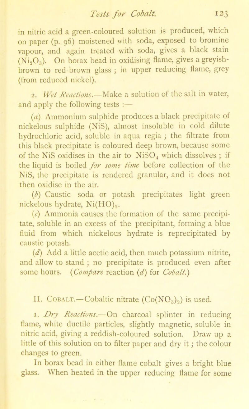 in nitric acid a green-colonred solution is produced, which on paper (p. 96) moistened with soda, exposed to bromine vapour, and again treated with soda, gives a black stain (Ni203). On borax bead in oxidising flame, gives a greyish- brown to red-brown glass j in upper reducing flame, grey (from reduced nickel). 2. Wet Reactions.—a solution of the salt in water, and apply the following tests :— {a) Ammonium sulphide produces a black precipitate of nickelous sulphide (NiS), almost insoluble in cold dilute hydrochloric acid, soluble in aqua regia ; the filtrate from this black precipitate is coloured deep brown, because some of the NiS oxidises in the air to NiS04 which dissolves ; if the liquid is boiled for some time before collection of the NiS, the precipitate is rendered granular, and it does not then oxidise in the air. (f) Caustic soda or potash precipitates light green nickelous hydrate, Ni(HO).2. (^r) Ammonia causes the formation of the same precipi- tate, soluble in an excess of the precipitant, forming a blue fluid from which nickelous hydrate is reprecipitated by caustic potash. (d) Add a little acetic acid, then much potassium nitrite, and allow to stand ; no precipitate is produced even after some hours. {Compare reaction (</) for Cobalt.) II. Cobalt.—Cobaltic nitrate (Co(N03).2) is used. I. T>r_}’ Reactiotis.—On charcoal splinter in reducing flame, white ductile particles, slightly magnetic, soluble in nitric acid, giving a reddish-coloured solution. Draw up a little of this solution on to filter paper and dry it; the colour changes to green. In borax bead in either flame cobalt gives a bright blue glass. When heated in the upper reducing flame for some