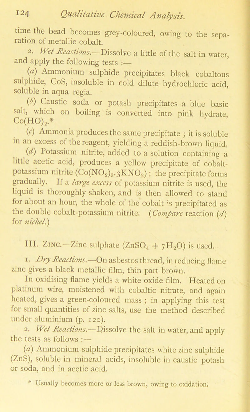 time the bead becomes grey-coloured, owing to the sepa- ration of metallic cobalt. 2. Wet Reactions.—a little of the salt in water, and apply the following tests :— {a) Ammonium sulphide precipitates black cobaltous sulphide, CoS, insoluble in cold dilute hydrochloric acid, soluble in aqua regia. ip) Caustic soda or potash precipitates a blue basic salt, which on boiling is converted into pink hydrate, Co(HO)2.* {c) Ammonia produces the same precipitate ; it is soluble m an excess of the reagent, yielding a reddish-brown liquid. {d) Potassium nitrite, added to a solution containing a little acetic acid, produces a yellow precipitate of cobalt- potassium nitrite (Co(N02)3.3lvN02); the precipitate forms gradually. If a large excess of potassium nitrite is used, the liquid is tlioroughly shaken, and is then allowed to stand for about an hour, the whole of the cobalt ’S precipitated as the double cobalt-potassium nitrite. {Compare reaction {d) for nickel.) III. Zinc.—Zinc sulphate (ZnSO., -f 7H2O) is used. 1. Dry Reactions.—On asbestos thread, in reducing flame zinc gives a black metallic film, thin part brown. In oxidi.sing flame yields a white oxide film. Heated on platinum wire, moistened with cobaltic nitrate, and again heated, gives a green-coloured mass ; in applying this test for small quantities of zinc salts, use the method described under aluminium (p. 120). 2. Wet Reactions.—P)issolve the salt in water, and apj^ly the tests as follows : — {a) Ammonium sulphide precipitates white zinc sulphide (ZnS), soluble in mineral acids, insoluble in caustic potash or soda, and in acetic acid. * Usually becomes more or less brown, owing to oxidation.