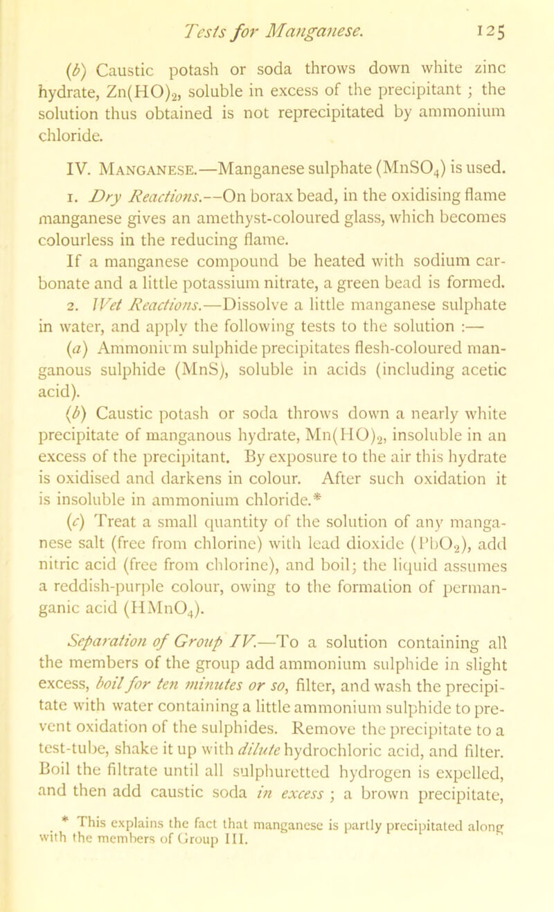 {b) Caustic potash or soda throws down white zinc hydrate, Zn(HO).2, soluble in excess of the precipitant ; the solution thus obtained is not reprecipitated by ammonium chloride. IV. Manganese.—Manganese sulphate (M11SO4) is used. 1. Dry Reactions.—On borax bead, in the oxidising flame manganese gives an amethyst-coloured glass, which becomes colourless in the reducing flame. If a manganese compound be heated with sodium car- bonate and a little potassium nitrate, a green bead is formed. 2. Wet Reactions.—Dissolve a little manganese sulphate in water, and apply the following tests to the solution :— (a) Ammoninn sulphide precipitates flesh-coloured man- ganous sulphide (MnS), soluble in acids (including acetic acid). If) Caustic potash or soda throws down a nearly white precipitate of manganous hydrate, Mn(HO)2, insoluble in an excess of the precipitant. By exposure to the air this hydrate is oxidised and darkens in colour. After such oxidation it is insoluble in ammonium chloride.* (c) Treat a small quantity of the solution of any manga- nese salt (free from chlorine) with lead dioxide (Pb02), add nitric acid (free from chlorine), and boil; the liquid assumes a reddish-purjfle colour, owing to the formation of perman- ganic acid (HMn04). Separation of Group IV.—To a solution containing all the members of the group add ammonium sulphide in slight excess, boil for ten minutes or so, filter, and wash the precipi- tate with water containing a little ammonium sulphide to pre- vent oxidation of the sulphides. Remove the precipitate to a test-tube, shake it up with hydrochloric acid, and filter. Boil the filtrate until all sulphuretted hydrogen is expelled, and then add caustic soda in excess ; a brown precipitate, * This explains the fact that manganese is partly precipitated along with the members of Group III.