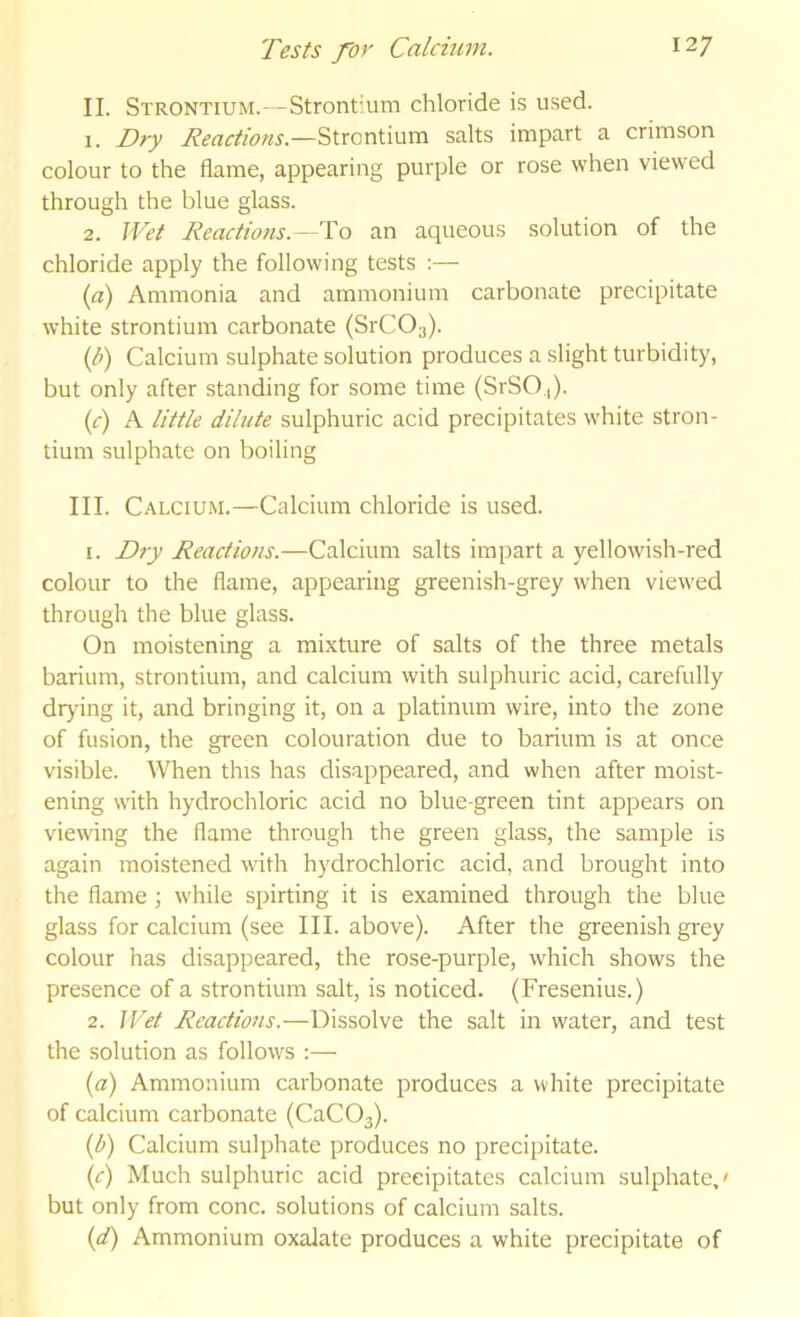 II. Strontium.—Strontium chloride is used. 1. Dry Reactions.—'^\XQxC\Mxa. salts impart a crimson colour to the flame, appearing purple or rose when viewed through the blue glass. 2. Wet Reactions.—To an aqueous solution of the chloride apply the following tests :— {a) Ammonia and ammonium carbonate precipitate white strontium carbonate (SrCOy). {b) Calcium sulphate solution produces a slight turbidity, but only after standing for some time (SrSO.,). (c) A little dilute sulphuric acid precipitates white stron- tium sulphate on boiling III. Calcium.—Calcium chloride is used. 1. Dry Reactions.—Calcium salts impart a yellowish-red colour to the flame, appearing greenish-grey when viewed through the blue glass. On moistening a mixture of salts of the three metals barium, strontium, and calcium with sulphuric acid, carefully drjung it, and bringing it, on a platinum wire, into the zone of fusion, the green colouration due to barium is at once visible. \\Tien this has disappeared, and when after moist- ening with hydrochloric acid no blue-green tint appears on viewing the flame through the green glass, the sample is again moistened with hydrochloric acid, and brought into the flame ; while spirting it is examined through the blue glass for calcium (see III. above). After the greenish grey colour has disappeared, the rose-purple, which shows the presence of a strontium salt, is noticed. (Fresenius.) 2. I Cel Reactions.—Dissolve the salt in water, and test the solution as follows :— (a) Ammonium carbonate produces a white precipitate of calcium carbonate (CaC03). {b) Calcium sulphate produces no precipitate. (c) Much sulphuric acid precipitates calcium sulphate,' but only from cone, solutions of calcium salts. {d) Ammonium oxalate produces a white precipitate of