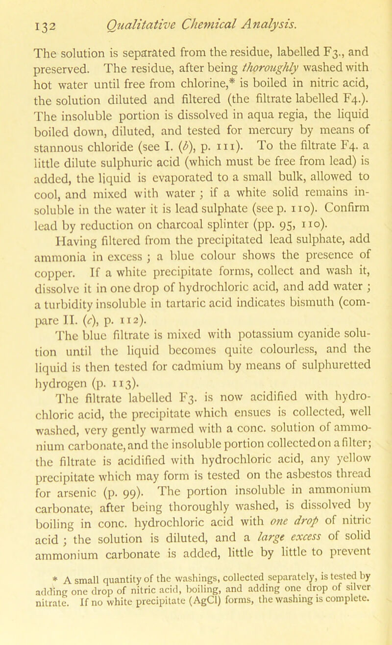 The solution is separated from the residue, labelled F3., and preserved. The residue, after being thoroughly washed with hot water until free from chlorine,* is boiled in nitric acid, the solution diluted and filtered (the filtrate labelled F4.). The insoluble portion is dissolved in aqua regia, the liquid boiled down, diluted, and tested for mercury by means of stannous chloride (see I. {b\ p. in). To the filtrate F4. a little dilute sulphuric acid (which must be free from lead) is added, the liquid is evaporated to a small bulk, allowed to cool, and mixed with water ; if a white solid remains in- soluble in the water it is lead sulphate (see p. no). Confirm lead by reduction on charcoal splinter (pp. 95, no). Having filtered from the precipitated lead sulphate, add ammonia in excess ; a blue colour shows the presence of copper. If a white precipitate forms, collect and wash it, dissolve it in one drop of hydrochloric acid, and add water ; a turbidity insoluble in tartaric acid indicates bismuth (com- pare II. (f), p. 112). 'I'he blue filtrate is mixed with potassium cyanide solu- tion until the liquid becomes quite colourless, and the liquid is then tested for cadmium by means of sulphuretted hydrogen (p. 113). The filtrate labelled F3. is now acidified with hydro- chloric acid, the precipitate which ensues is collected, well washed, very gently warmed with a cone, solution of ammo- nium carbonate, and the insoluble portion collected on a filter; the filtrate is acidified with hydrochloric acid, any yellow precipitate which may form is tested on the asbestos thread for arsenic (p. 99)* The portion insoluble in ammonium carbonate, after being thoroughly washed, is dissolved by boiling in cone, hydrochloric acid with 07ie drop of nitric acid ; the solution is diluted, and a large excess of solid ammonium carbonate is added, little by little to prevent * A small quantity of the washings, collected separately, is tested by adding one drop of nitric acid, boiling, and adding one drop of silver nitrate. If no white precipitate (AgCl) forms, the washing is complete.